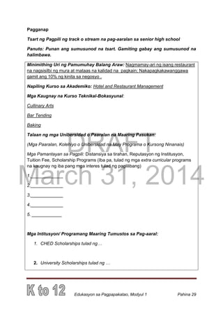 DRAFT
March 31, 2014
Edukasyon sa Pagpapakatao, Modyul 1 Pahina 29
Pagganap
Tsart ng Pagpili ng track o stream na pag-aaralan sa senior high school
Panuto: Punan ang sumusunod na tsart. Gamiting gabay ang sumusunod na
halimbawa.
Minimithing Uri ng Pamumuhay Balang Araw: Nagmamay-ari ng isang restaurant
na nagsisilbi ng mura at mataas na kalidad na pagkain; Nakapagkakawanggawa
gamit ang 10% ng kinita sa negosyo .
Napiling Kurso sa Akademiko: Hotel and Restaurant Management
Mga Kaugnay na Kurso Teknikal-Bokasyunal:
Cullinary Arts
Bar Tending
Baking
Talaan ng mga Unibersidad o Paaralan na Maaring Pasukan:
(Mga Paaralan, Kolehiyo o Unibersidad na May Programa o Kursong Ninanais)
Mga Pamantayan sa Pagpili: Distansiya sa tirahan, Reputasyon ng Institusyon,
Tuition Fee, Scholarship Programs (Iba pa, tulad ng mga extra curricular programs
na kaugnay ng iba pang mga interes tulad ng paglilibang)
1._____________
2._____________
3._____________
4._____________
5. ____________
Mga Intitusyon/ Programang Maaring Tumustos sa Pag-aaral:
1. CHED Scholarships tulad ng…
2. University Scholarships tulad ng …
 