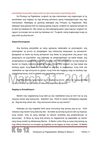 DRAFT
March 31, 2014
Edukasyon sa Pagpapakatao, Baitang 9, Modyul 2 Pahina 11
pamahalaan kung paano mapauunlad ng mga mamamayan ang kanilang sarili.
Sa Prinsipyo ng Pagkakaisa, tungkulin ng mga mamamayan ang magtulungan at ng
pamahalaan ang magtayo ng mga akmang estruktura upang makapagtulungan ang mga
mamamayan. Mailalagay sa ganitong balangkas ang Prinsipyo ng Pagkakaisa: “May
kailangan kang gawing hindi mo kayang gawing mag-isa, tungkulin ko ngayong tulungan ka
sa abot ng makakaya ko. Ako naman ay may kailangang gawin nang mag-isa, tungkulin mo
ngayon na tulungan ako sa abot ng makakaya mo”. Tungkulin nating magtulungan tungo sa
pag-unlad ng ating lipunan.
Kapwa-Pananagutan
Ang lipunang pampolitika ay isang ugnayang nakaangkla sa pananagutan- ang
pananagutan ng pinuno na pangalagaan ang nabubuong kasaysayan ng pamayanan.
Iginagawad sa kanila ng buong pamayanan ang tiwala na pangunahan ang grupo—ang
pangunguna sa pupuntahan, ang paglingap sa pangangailangan ng bawat kasapi, ang
pangangasiwa sa pagsasama ng grupo. Kasama nito ang pananagutan ng mga kasapi sa
lipunan na maging mabuting kasapi sa lipunan. Kung hindi tutuparin ng mga kasapi ang
kanilang papel, kung hindi sila makikisali sa pag-iisip at pagpapasya, kung hindi sila
makikilahok sa mga komyunal na gawain, kung hindi sila magiging maigi sa kanilang mga
paghahanap-buhay, hindi rin tatakbo ang pamahalaan at lipunan.
Ang pag-unlad ng isang lipunan ay hindi gawa ng pinuno. Gawa ito ng pag-aambag
ng talino at lakas ng mga kasapi sa kabuuang pagsisikap ng lipunan.
Dagdag na Komplikasyon
Marahil may magtatanong kung bakit pa siya makikilahok kung sa huli’t huli ay ang
mayorya naman ang masusunod. Sasabihin niya, "Hindi rin naman mahalagang magsalita
pa. Nag-iisa lang naman ako. Ang masusunod naman ay ang marami."
Kailangan pa ring magsalita kahit isang mumunting tinig lamang ang sa iyo. Hindi
mabubuo ang marami kung wala ang iilan. Sa kabila ng dunong ng pinuno at/o ng mayorya,
kung minsan, mula sa isang salungat na opinyon isinisilang ang pinakamahusay na
karunungan. Si Ninoy ay isang tinig lamang na nagpasimula ng pagsasalita ng marami
pang ibang sinisikil ng diktadurang Marcos. Si Martin Luther King ay isang tinig lamang ng
mga African-American na sumigaw ng pagkilala sa tao lagpas sa kulay ng balat. Si Malala
 