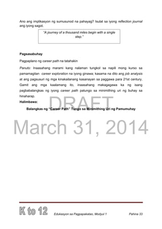 DRAFT
March 31, 2014
Edukasyon sa Pagpapakatao, Modyul 1 Pahina 33
Ano ang implikasyon ng sumusunod na pahayag? Isulat sa iyong reflection journal
ang iyong sagot.
Pagsasabuhay
Pagpaplano ng career path na tatahakin
Panuto: Inaasahang marami kang nalaman tungkol sa napili mong kurso sa
pamamagitan career exploration na iyong ginawa; kasama na dito ang job analysis
at ang pagsusuri ng mga kinakailanang kasanayan sa paggawa para 21st century.
Gamit ang mga kaalamang ito, inaasahang makagagawa ka ng isang
pagbabalangkas ng iyong career path patungo sa minimithing uri ng buhay sa
hinaharap.
Halimbawa:
Balangkas ng “Career Path” Tungo sa Minimithing Uri ng Pamumuhay
“A journey of a thousand miles begin with a single
step.”
 