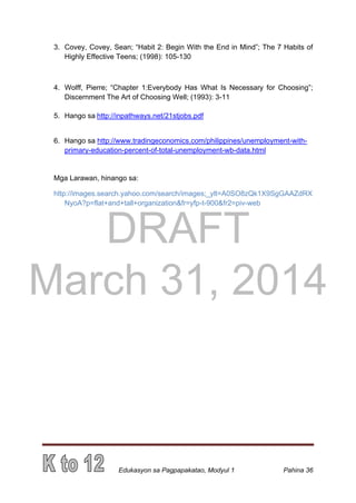 DRAFT
March 31, 2014
Edukasyon sa Pagpapakatao, Modyul 1 Pahina 36
3. Covey, Covey, Sean; “Habit 2: Begin With the End in Mind”; The 7 Habits of
Highly Effective Teens; (1998): 105-130
4. Wolff, Pierre; “Chapter 1:Everybody Has What Is Necessary for Choosing”;
Discernment The Art of Choosing Well; (1993): 3-11
5. Hango sa http://inpathways.net/21stjobs.pdf
6. Hango sa http://www.tradingeconomics.com/philippines/unemployment-with-
primary-education-percent-of-total-unemployment-wb-data.html
Mga Larawan, hinango sa:
http://images.search.yahoo.com/search/images;_ylt=A0SO8zQk1X9SgGAAZdRX
NyoA?p=flat+and+tall+organization&fr=yfp-t-900&fr2=piv-web
 