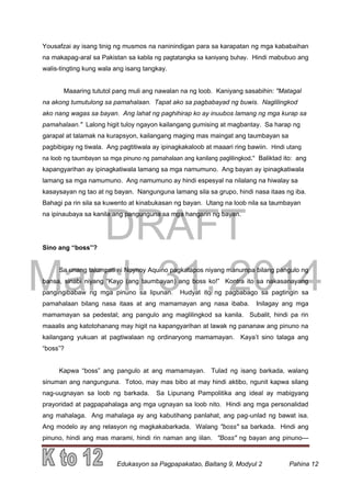 DRAFT
March 31, 2014
Edukasyon sa Pagpapakatao, Baitang 9, Modyul 2 Pahina 12
Yousafzai ay isang tinig ng musmos na naninindigan para sa karapatan ng mga kababaihan
na makapag-aral sa Pakistan sa kabila ng pagtatangka sa kaniyang buhay. Hindi mabubuo ang
walis-tingting kung wala ang isang tangkay.
Maaaring tututol pang muli ang nawalan na ng loob. Kaniyang sasabihin: "Matagal
na akong tumutulong sa pamahalaan. Tapat ako sa pagbabayad ng buwis. Naglilingkod
ako nang wagas sa bayan. Ang lahat ng paghihirap ko ay inuubos lamang ng mga kurap sa
pamahalaan." Lalong higit tuloy ngayon kailangang gumising at magbantay. Sa harap ng
garapal at talamak na kurapsyon, kailangang maging mas maingat ang taumbayan sa
pagbibigay ng tiwala. Ang pagtitiwala ay ipinagkakaloob at maaari ring bawiin. Hindi utang
na loob ng taumbayan sa mga pinuno ng pamahalaan ang kanilang paglilingkod." Baliktad ito: ang
kapangyarihan ay ipinagkatiwala lamang sa mga namumuno. Ang bayan ay ipinagkatiwala
lamang sa mga namumuno. Ang namumuno ay hindi espesyal na nilalang na hiwalay sa
kasaysayan ng tao at ng bayan. Nangunguna lamang sila sa grupo, hindi nasa itaas ng iba.
Bahagi pa rin sila sa kuwento at kinabukasan ng bayan. Utang na loob nila sa taumbayan
na ipinaubaya sa kanila ang pangunguna sa mga hangarin ng bayan.
Sino ang “boss”?
Sa unang talumpati ni Noynoy Aquino pagkatapos niyang manumpa bilang pangulo ng
bansa, sinabi niyang “Kayo (ang taumbayan) ang boss ko!” Kontra ito sa nakasanayang
pangingibabaw ng mga pinuno sa lipunan. Hudyat ito ng pagbabago sa pagtingin sa
pamahalaan bilang nasa itaas at ang mamamayan ang nasa ibaba. Inilagay ang mga
mamamayan sa pedestal; ang pangulo ang maglilingkod sa kanila. Subalit, hindi pa rin
maaalis ang katotohanang may higit na kapangyarihan at lawak ng pananaw ang pinuno na
kailangang yukuan at pagtiwalaan ng ordinaryong mamamayan. Kaya’t sino talaga ang
“boss”?
Kapwa “boss” ang pangulo at ang mamamayan. Tulad ng isang barkada, walang
sinuman ang nangunguna. Totoo, may mas bibo at may hindi aktibo, ngunit kapwa silang
nag-uugnayan sa loob ng barkada. Sa Lipunang Pampolitika ang ideal ay mabigyang
prayoridad at pagpapahalaga ang mga ugnayan sa loob nito. Hindi ang mga personalidad
ang mahalaga. Ang mahalaga ay ang kabutihang panlahat, ang pag-unlad ng bawat isa.
Ang modelo ay ang relasyon ng magkakabarkada. Walang "boss" sa barkada. Hindi ang
pinuno, hindi ang mas marami, hindi rin naman ang iilan. "Boss" ng bayan ang pinuno—
 