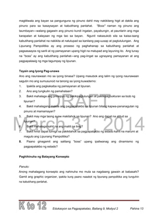 DRAFT
March 31, 2014
Edukasyon sa Pagpapakatao, Baitang 9, Modyul 2 Pahina 13
magtitiwala ang bayan sa pangunguna ng pinuno dahil may nakikitang higit at dakila ang
pinuno para sa kasaysayan at kabutihang panlahat. "Boss" naman ng pinuno ang
taumbayan—walang gagawin ang pinuno kundi ingatan, payabungin, at paunlarin ang mga
karapatan at kalayaan ng mga tao sa bayan. Ngunit nakasukob sila sa kaisa-isang
kabutihang panlahat na nakikita at natutupad sa kanilang pag-uusap at pagtutulungan. Ang
Lipunang Pampolitika ay ang proseso ng paghahanap sa kabutihang panlahat at
pagsasaayos ng sarili at ng pamayanan upang higit na matupad ang layuning ito. Ang tunay
na “boss” ay ang kabutihang panlahat—ang pag-iingat sa ugnayang pamayanan at ang
pagpapalawig ng mga tagumpay ng lipunan.
Tayain ang Iyong Pag-unawa
Ano ang naunawaan mo sa iyong binasa? Upang masubok ang lalim ng iyong naunawaan
sagutin mo ang sumusunod na tanong sa iyong kuwaderno:
1. Ipakita ang pagkakaiba ng pamayanan at lipunan.
2. Ano ang tungkulin ng pamahalaan?
3. Bakit mahalaga ang prinsipyo ng pakikipagtulungan at pakikipagbukluran sa loob ng
lipunan?
4. Bakit mahalagang makita ang pagpapatakbo sa lipunan bilang kapwa-pananagutan ng
pinuno at mamamayan?
5. Bakit may mga taong ayaw makilahok sa lipunan? Ano ang dapat na atitud sa
lipunan?
6. Bakit mahalaga kahit na ang maliit na tinig?
7. Bakit hindi dapat tumigil sa pakikilahok sa pagpapatakbo ng estado kahit na marumi at
magulo ang Lipunang Pampolitika?
8. Paano ginagamit ang salitang “boss” upang ipaliwanag ang dinamismo ng
pagpapatakbo ng estado?
Paghihinuha ng Batayang Konsepto
Panuto:
Anong mahalagang konsepto ang nahinuha mo mula sa nagdaang gawain at babasahi?
Gamit ang graphic organizer, ipakita kung paano naaabot ng lipunang pampolitika ang tunguhin
na kabutihang panlahat.
 