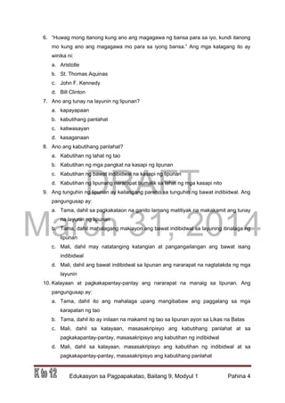 DRAFT
March 31, 2014
Edukasyon sa Pagpapakatao, Baitang 9, Modyul 1 Pahina 4
6. “Huwag mong itanong kung ano ang magagawa ng bansa para sa iyo, kundi itanong
mo kung ano ang magagawa mo para sa iyong bansa.” Ang mga katagang ito ay
winika ni:
a. Aristotle
b. St. Thomas Aquinas
c. John F. Kennedy
d. Bill Clinton
7. Ano ang tunay na layunin ng lipunan?
a. kapayapaan
b. kabutihang panlahat
c. katiwasayan
d. kasaganaan
8. Ano ang kabutihang panlahat?
a. Kabutihan ng lahat ng tao
b. Kabutihan ng mga pangkat na kasapi ng lipunan
c. Kabutihan ng bawat indibidwal na kasapi ng lipunan
d. Kabutihan ng lipunang nararapat bumalik sa lahat ng mga kasapi nito
9. Ang tunguhin ng lipunan ay kailangang pareho sa tunguhin ng bawat indibidwal. Ang
pangungusap ay:
a. Tama, dahil sa pagkakataon na ganito lamang matitiyak na makakamit ang tunay
na layunin ng lipunan
b. Tama, dahil mahalagang makiayon ang bawat indibidwal sa layuning itinalaga ng
lipunan
c. Mali, dahil may natatanging katangian at pangangailangan ang bawat isang
indibidwal
d. Mali, dahil ang bawat indibidwal sa lipunan ang nararapat na nagtatakda ng mga
layunin
10. Kalayaan at pagkakapantay-pantay ang nararapat na manaig sa lipunan. Ang
pangungusap ay:
a. Tama, dahil ito ang mahalaga upang mangibabaw ang paggalang sa mga
karapatan ng tao
b. Tama, dahil ito ay inilaan na makamit ng tao sa lipunan ayon sa Likas na Batas
c. Mali, dahil sa kalayaan, masasakripisyo ang kabutihang panlahat at sa
pagkakapantay-pantay, masasakripisyo ang kabutihan ng indibidwal
d. Mali, dahil sa kalayaan, masasakripisyo ang kabutihan ng indibidwal at sa
pagkakapantay-pantay, masasakripisyo ang kabutihang panlahat
 