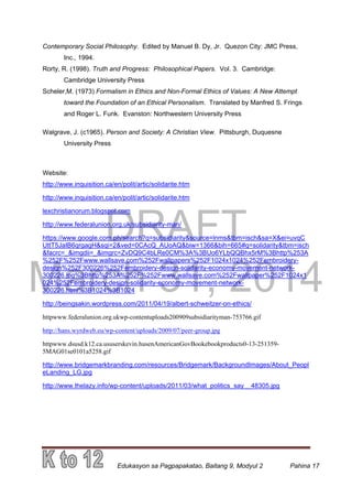 DRAFT
March 31, 2014
Edukasyon sa Pagpapakatao, Baitang 9, Modyul 2 Pahina 17
Contemporary Social Philosophy. Edited by Manuel B. Dy, Jr. Quezon City: JMC Press,
Inc., 1994.
Rorty, R. (1998). Truth and Progress: Philosophical Papers. Vol. 3. Cambridge:
Cambridge University Press
Scheler,M. (1973) Formalism in Ethics and Non-Formal Ethics of Values: A New Attempt
toward the Foundation of an Ethical Personalism. Translated by Manfred S. Frings
and Roger L. Funk. Evanston: Northwestern University Press
Walgrave, J. (c1965). Person and Society: A Christian View. Pittsburgh, Duquesne
University Press
Website:
http://www.inquisition.ca/en/polit/artic/solidarite.htm
http://www.inquisition.ca/en/polit/artic/solidarite.htm
lexchristianorum.blogspot.com
http://www.federalunion.org.uk/subsidiarity-man/
https://www.google.com.ph/search?q=subsidiarity&source=lnms&tbm=isch&sa=X&ei=uvqC
UttT5JaIB6qrgagH&sqi=2&ved=0CAcQ_AUoAQ&biw=1366&bih=665#q=solidarity&tbm=isch
&facrc=_&imgdii=_&imgrc=ZvDQ9C4bLRe0CM%3A%3BUo6YLbQQBhx5rM%3Bhttp%253A
%252F%252Fwww.wallsave.com%252Fwallpapers%252F1024x1024%252Fembroidery-
design%252F300226%252Fembroidery-design-solidarity-economy-movement-network-
300226.jpg%3Bhttp%253A%252F%252Fwww.wallsave.com%252Fwallpaper%252F1024x1
024%252Fembroidery-design-solidarity-economy-movement-network-
300226.html%3B1024%3B1024
http://beingsakin.wordpress.com/2011/04/19/albert-schweitzer-on-ethics/
httpwww.federalunion.org.ukwp-contentuploads200909subsidiarityman-753766.gif
http://hans.wyrdweb.eu/wp-content/uploads/2009/07/peer-group.jpg
httpwww.dsusd.k12.ca.ususerskevin.husenAmericanGovBookebookproducts0-13-251359-
5MAG01se0101a5258.gif
http://www.bridgemarkbranding.com/resources/Bridgemark/BackgroundImages/About_Peopl
eLanding_LG.jpg
http://www.thelazy.info/wp-content/uploads/2011/03/what_politics_say__48305.jpg
 