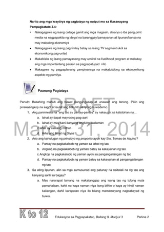 DRAFT
March 31, 2014
Edukasyon sa Pagpapakatao, Baitang 9, Modyul 3 Pahina 2
Narito ang mga kraytirya ng pagtataya ng output mo sa Kasanayang
Pampagkatuto 3.4:
• Nakagagawa ng isang collage gamit ang mga magasin, diyaryo o iba pang print
media na nagpapakita ng ideyal na baranggay/pamayanan at lipunan/bansa na
may mabuting ekonomiya
 Nakagagawa ng isang pagninilay batay sa isang TV segment ukol sa
ekonomikong pag-unlad
 Makabisita ng isang pamayanang may umiiral na livelihood program at matukoy
ang mga importanteng paraan sa pagpapatupad nito
 Makagawa ng pagpaplanong pampinansya na makatutulong sa ekonomikong
aspekto ng pamilya.
Paunang Pagtataya
Panuto: Basahing mabuti ang bawat pangungusap at unawain ang tanong. Piliin ang
pinakaangkop na sagot at isulat ang titik nito sa iyong kuwaderno.
1. Ang paniniwala na “ang tao ay pantay-pantay” ay nakaugat sa katotohan na…
a. lahat ay dapat mayroong pag-aari
b. lahat ay may kani-kanyang angking kaalaman
c.lahat ay iisa ang mithiin
d. likha ang lahat ng Diyos
2. Ano ang kahulugan ng prinsipyo ng proportio ayon kay Sto. Tomas de Aquino?
a. Pantay na pagkakaloob ng yaman sa lahat ng tao
b. Angkop na pagkakaloob ng yaman batay sa kakayahan ng tao
c.Angkop na pagkakaloob ng yaman ayon sa pangangailangan ng tao
d. Pantay na pagkakaloob ng yaman batay sa kakayahan at pangangailangan
ng tao
3. Sa ating lipunan, alin sa mga sumusunod ang patunay na naitatali na ng tao ang
kanyang sarili sa bagay?
a. Mas nararapat lamang na makatanggap ang isang tao ng tulong mula
pamahalaan, kahit na kaya naman niya itong bilhin o kaya ay hindi naman
kaliangan, dahil karapatan niya ito bilang mamamayang nagbabayad ng
buwis.
 