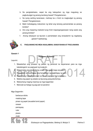 DRAFT
March 31, 2014
Edukasyon sa Pagpapakatao, Baitang 9, Modyul 3 Pahina 5
b. Sa pangkalahatan, sapat ba ang kakayahan ng mga magulang sa
pagbubudget ng perang kanilang hawak? Pangatwiranan.
c. Sa iyong sariling karanasan, mahirap ba o hindi na magbudget ng perang
hawak? Pangatwiranan.
d. Bakit mahalagang matutuhan ng lahat ang tamang pamamahala sa perang
kinikita?
e. Ano ang maaaring maidulot kung hindi mapangangasiwaan nang wasto ang
perang kinikita?
f. Anong sitwasyon sa lipunan o pamahalaan ang sinasalamin ng nagdaang
gawain? Ipaliwanag.
C. PAGLINANG NG MGA KAALAMAN, KAKAYAHAN AT PAG-UNAWA
Gawain 1
Paggawa ng Bahay
Layunin:
1. Masaksihan ang proseso ng palitan ng personal na kayamanan para sa mga
kakailanganin sa pagtupad ng tungkulin
2. Maipamalas ang kakayahang unahin ang grupo bago ang sarili
3. Mamulatan at matanggap ang hanggahan ng pagbibigay ng sarili
4. Matutuhang makipagtulungan sa iba sa pagtupad ng tungkulin
5. Makita ang papel ng estado sa lipunang pang-ekonomiya.
6. Matutuhang maging masinop sa mga kagamitan
7. Mamulat sa halaga ng pag-aari at panahon
Mga Gagamitin:
barbecue sticks
masking tape
piraso ng papel (reusable bond paper)
orasan
pamaypay
ruler
pisara
chalk
 