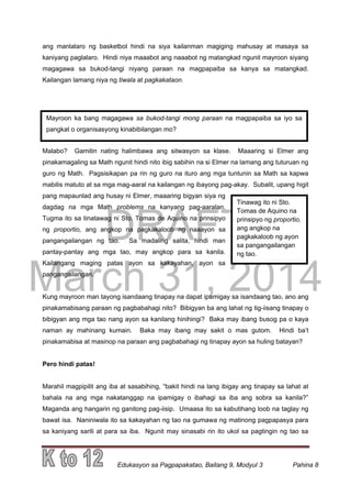 DRAFT
March 31, 2014
Edukasyon sa Pagpapakatao, Baitang 9, Modyul 3 Pahina 8
Mayroon ka bang magagawa sa bukod-tangi mong paraan na magpapaiba sa iyo sa
pangkat o organisasyong kinabibilangan mo?
Tinawag ito ni Sto.
Tomas de Aquino na
prinsipyo ng proportio,
ang angkop na
pagkakaloob ng ayon
sa pangangailangan
ng tao.
ang manlalaro ng basketbol hindi na siya kailanman magiging mahusay at masaya sa
kaniyang paglalaro. Hindi niya maaabot ang naaabot ng matangkad ngunit mayroon siyang
magagawa sa bukod-tangi niyang paraan na magpapaiba sa kanya sa matangkad.
Kailangan lamang niya ng tiwala at pagkakataon.
Malabo? Gamitin nating halimbawa ang sitwasyon sa klase. Maaaring si Elmer ang
pinakamagaling sa Math ngunit hindi nito ibig sabihin na si Elmer na lamang ang tuturuan ng
guro ng Math. Pagsisikapan pa rin ng guro na ituro ang mga tuntunin sa Math sa kapwa
mabilis matuto at sa mga mag-aaral na kailangan ng ibayong pag-akay. Subalit, upang higit
pang mapaunlad ang husay ni Elmer, maaaring bigyan siya ng
dagdag na mga Math problems na kanyang pag-aaralan.
Tugma ito sa tinatawag ni Sto. Tomas de Aquino na prinsipyo
ng proportio, ang angkop na pagkakaloob ng naaayon sa
pangangailangan ng tao. Sa madaling salita, hindi man
pantay-pantay ang mga tao, may angkop para sa kanila.
Kailangang maging patas ayon sa kakayahan, ayon sa
pangangailangan.
Kung mayroon man tayong isandaang tinapay na dapat ipamigay sa isandaang tao, ano ang
pinakamabisang paraan ng pagbabahagi nito? Bibigyan ba ang lahat ng tig-iisang tinapay o
bibigyan ang mga tao nang ayon sa kanilang hinihingi? Baka may ibang busog pa o kaya
naman ay mahinang kumain. Baka may ibang may sakit o mas gutom. Hindi ba’t
pinakamabisa at masinop na paraan ang pagbabahagi ng tinapay ayon sa huling batayan?
Pero hindi patas!
Marahil magpipilit ang iba at sasabihing, “bakit hindi na lang ibigay ang tinapay sa lahat at
bahala na ang mga nakatanggap na ipamigay o ibahagi sa iba ang sobra sa kanila?”
Maganda ang hangarin ng ganitong pag-iisip. Umaasa ito sa kabutihang loob na taglay ng
bawat isa. Naniniwala ito sa kakayahan ng tao na gumawa ng matinong pagpapasya para
sa kaniyang sarili at para sa iba. Ngunit may sinasabi rin ito ukol sa pagtingin ng tao sa
 