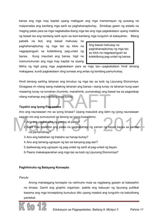 DRAFT
March 31, 2014
Edukasyon sa Pagpapakatao, Baitang 9, Modyul 3 Pahina 11
Ang bawat mahusay na
paghahanapbuhay ng mga tao
ay kilos na nagpapangyari sa
kolektibong pag-unlad ng bansa.
bansa ang mga may kapital upang mabigyan ang mga mamamayan ng puwang na
maipamalas ang kanilang mga sarili sa paghahanapbuhay. Sinisikap gawin ng estado na
maging patas para sa mga nagkakaiba-ibang mga tao ang mga pagkakataon upang malikha
ng bawat isa ang kanilang sarili ayon sa kani-kanilang mga tunguhin at kakayahan. Bilang
pabalik na ikot, ang bawat mahusay na
paghahanapbuhay ng mga tao ay kilos na
nagpapangyari sa kolektibong pag-unlad ng
bansa. Kung maunlad ang bansa, higit na
mamumuhunan ang mga may kapital na siyang
lilikha ng higit pang mga pagkakataon para sa mga tao—pagkakataon hindi lamang
makagawa, kundi pagkakataon ding tumaas ang antas ng kanilang pamumuhay.
Hindi lamang sariling tahanan ang binubuo ng mga tao sa loob ng Lipunang Ekonomiya.
Ginagawa rin nilang isang malaking tahanan ang bansa—isang tunay na tahanan kung saan
maaaring tunay na tumahan (huminto, manahimik, pumanatag) ang bawat isa sa pagsisikap
nilang mahanap ang kanilang mga buhay.
Tayahin ang Iyong Pag-unawa
Ano ang naunawaan mo sa iyong binasa? Upang masubok ang lalim ng iyong naunawaan
sagutin mo ang sumusunod na tanong sa iyong kuwaderno:
1.Ano ang pagkakaiba ng pantay at patas?
2.Bakit mas epektibo ang patas na pagbabahagi ng yaman ng bayan kaysa sa pantay
na pamamahagi?
3.Ano ang kaibahan ng trabaho sa hanap-buhay?
4.Ano ang tamang-ugnayan ng tao sa kanyang pag-aari?
5.Ipaliwanag ang ugnayan ng pag-unlad ng sarili at pag-unlad ng bayan.
6.Paano makakapanahan ang mga tao sa loob ng Lipunang Ekonomiya?
Paghihinuha ng Batayang Konsepto
Panuto
Anong mahalagang konsepto na nahinuha mula sa nagdaang gawain at babasahin
na binasa. Gamit ang graphic organizer, ipakita ang kabuuan ng lipunang pulitikal
kasama ang mga konseptong bumubuo dito upang maabot ang tunguhin na kabutihang
panlahat.
 