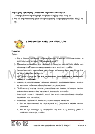 DRAFT
March 31, 2014
Edukasyon sa Pagpapakatao, Baitang 9, Modyul 3 Pahina 12
Pag-uugnay ng Batayang Konsepto sa Pag-unlad Ko Bilang Tao
1. Ano ang kabuluhan ng Batayang Konsepto sa aking pag-unlad bilang tao?
2. Ano-ano ang maaari kong gawin upang mailapat ang aking mga pagkatuto sa modyul na
ito?
E. PAGSASABUHAY NG MGA PAGKATUTO
Pagganap
Panuto:
1. Bilang klase ay magsagawa ng isang symposium sa paaralan. Makipag-ugnayan sa
punongguro upang maging malawakan ang gawain.
2. Maaaaring mag-imbita ng mga mag-aaral ng Economics mula sa Unibersidad o kaya
naman ay mga Ekonomista sa pamahalaan man o sa pribadong sektor.
3. Sumulat sa mga ito upang sila ay maimbitahan, mahalagang ilagay sa sulat ang tiyak
na paksa na kanilang tatalakayin.
4. Ang magiging paksa ay: Ano ang magagawa ng isang kabataan sa pagkamit ng
mabuting ekonomiya?
5. Maglaan ng dalawang oras o mahigit pa sa gawain. Mahalagang maglaan ng sapat
na oras upang malayang makapagtanong ang mga mag-aaral.
6. Tiyakin na ang lahat ay matamang nagtatala ng mga tiyak na hakbang na kanilang
magagawa para makatulong sa pagkamit ng mabuting ekonomiya.
7. Inaasahang output sa gawaing ito ay ang pagkakaroon ng bawat isa ng pansariling
tala ng mga tiyak na hakbang.
8. Pagkatapos ng gawain ay sagutin ang mga sumusunod na tanong:
a. Alin sa mga nabanggit ng tagapagsalita ang ginagawa o nagawa mo na?
Ipaliwanag.
b. Alin sa mga nabanggit ng tagapagsalita ang nais mong simulang gawin sa
malapit na hinaharap? Paano?
 