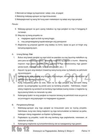 DRAFT
March 31, 2014
Edukasyon sa Pagpapakatao, Baitang 9, Modyul 3 Pahina 14
3.Mamulat sa halaga ng kayamanan: salapi, oras, at pagod
4.Matutong makipag-ugnayan sa mga kinauukulan
5.Makapaglunsad ng isang fair kung saan makakaipon ng salapi ang mga pangkat
Panuto:
9. Makipag-ugnayan sa guro upang makabuo ng mga pangkat na may 5 hanggang 6
na kasapi.
10. Mag-isip ng isang proyekto na
a. magagawa agad sa loob ng isang linggo;
b. may pangmatagalang kapakinabangan ang pamayanan
11. Maghanda ng proposal (gamitin ang kalakip na form). Ipasa sa guro at hingin ang
kanyang pagsang-ayon.
A. Unang Bahagi: Fair
1. Bubuo ang bawat pangkat ng mga kubol sa paaralan na may layuning makalikom ng
pera para sa kanilang proyekto. Maaaring magtinda ng pagkain o inumin. Maaaring
mayroon mga palaro (games, raffle, videoke) o mga nakatutuwang mga gawain
(photo booth, marriage booth, fortune-telling booth, etc.)
2. Aayusin ng guro ang iskedyul (maaaring isang buong araw ng Sabado) sa pahintulot
ng punong-guro.
3. Iimbitahan ng mga pangkat ang kanilang mga kaibigan, kamag-anak, kamag-aral na
bisitahin ang kanilang mga kubol.
4. Kung masyadong gahol sa oras, iiwan na sa mga pangkat ang sari-sarili nilang
paraan ng pangangalap ng pondo para sa kanilang proyekto. Halimbawa, maaari
silang magbenta ng sandwich sa kanilang mga kaklase tuwing recess o magbenta ng
tig-pi-pisong tickets na mananalo ng cake.
5. Kailangang tiyakin na ang pangkat na mayroon lamang na pahintulot mula sa guro at
sa punongguro ang papayagan na magsagawa ng gawain.
B. Pangalawang Bahagi:
1. Makikipag-ugnayan ang mga pangkat sa kinauukulan para sa inyong proyekto.
Halimbawa, kung nais nilang magtanim ng mga namumulaklak na halaman sa parke,
kailangan nilang magpaalam sa Kapitan ng Barangay.
2. Pagkatapos ng proyekto, iuulat nila ang kanilang mga paghahanda, naranasan, at
natutuhan sa klase.
3. Kailangang maghanda ng komprehensibong ulat sa isasagawang mga gawain.
 