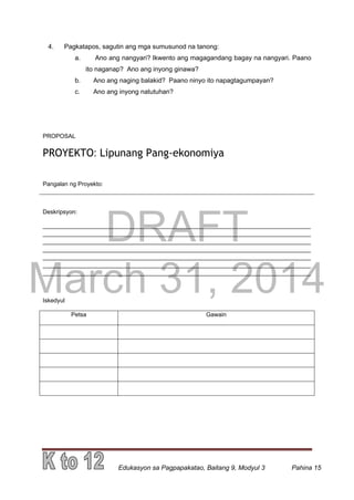 DRAFT
March 31, 2014
Edukasyon sa Pagpapakatao, Baitang 9, Modyul 3 Pahina 15
4. Pagkatapos, sagutin ang mga sumusunod na tanong:
a. Ano ang nangyari? Ikwento ang magagandang bagay na nangyari. Paano
ito naganap? Ano ang inyong ginawa?
b. Ano ang naging balakid? Paano ninyo ito napagtagumpayan?
c. Ano ang inyong natutuhan?
PROPOSAL
PROYEKTO: Lipunang Pang-ekonomiya
Pangalan ng Proyekto:
Deskripsyon:
_________________________________________________________________________________
_________________________________________________________________________________
_________________________________________________________________________________
_________________________________________________________________________________
_________________________________________________________________________________
_________________________________________________________________________________
_________________________________________________________________________________
Iskedyul
Petsa Gawain
 