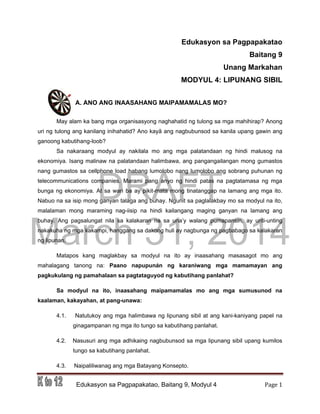 DRAFT
March 31, 2014
Edukasyon sa Pagpapakatao, Baitang 9, Modyul 4 Page 1
Edukasyon sa Pagpapakatao
Baitang 9
Unang Markahan
MODYUL 4: LIPUNANG SIBIL
A. ANO ANG INAASAHANG MAIPAMAMALAS MO?
May alam ka bang mga organisasyong naghahatid ng tulong sa mga mahihirap? Anong
uri ng tulong ang kanilang inihahatid? Ano kayâ ang nagbubunsod sa kanila upang gawin ang
ganoong kabutihang-loob?
Sa nakaraang modyul ay nakilala mo ang mga palatandaan ng hindi malusog na
ekonomiya. Isang malinaw na palatandaan halimbawa, ang pangangailangan mong gumastos
nang gumastos sa cellphone load habang lumolobo nang lumolobo ang sobrang puhunan ng
telecommunications companies. Marami pang anyo ng hindi patas na pagtatamasa ng mga
bunga ng ekonomiya. At sa wari ba ay pikit-mata mong tinatanggap na lamang ang mga ito.
Nabuo na sa isip mong ganyan talaga ang buhay. Ngunit sa paglalakbay mo sa modyul na ito,
malalaman mong maraming nag-iisip na hindi kailangang maging ganyan na lamang ang
buhay. Ang pagsalungat nila sa kalakaran na sa una’y walang pumapansin, ay unti-unting
nakakuha ng mga kakampi, hanggang sa dakong huli ay nagbunga ng pagbabago sa kalakaran
ng lipunan.
Matapos kang maglakbay sa modyul na ito ay inaasahang masasagot mo ang
mahalagang tanong na: Paano napupunán ng karaniwang mga mamamayan ang
pagkukulang ng pamahalaan sa pagtataguyod ng kabutihang panlahat?
Sa modyul na ito, inaasahang maipamamalas mo ang mga sumusunod na
kaalaman, kakayahan, at pang-unawa:
4.1. Natutukoy ang mga halimbawa ng lipunang sibil at ang kani-kaniyang papel na
ginagampanan ng mga ito tungo sa kabutihang panlahat.
4.2. Nasusuri ang mga adhikaing nagbubunsod sa mga lipunang sibil upang kumilos
tungo sa kabutihang panlahat.
4.3. Naipaliliwanag ang mga Batayang Konsepto.
 