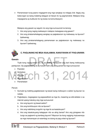 DRAFT
March 31, 2014
Edukasyon sa Pagpapakatao, Baitang 9, Modyul 1 Pahina 6
 Pamamaraan kung paano magagamit ang mga sangkap na inilagay (hal. Ilagay ang
katarungan sa isang malaking lalagyan at haluan ito ng pagmamahal. Matapos itong
mapagsama ay budburan ito ng bukas na komunikasyon)
Matapos ang gawain ay sagutin mo ang mga sumusunod na tanong:
1. Ano ang iyong naging realisasyon matapos maisagawa ang gawain?
2. Ano ang pinakamahalagang sangkap sa pagkakaroon ng matiwasay na lipunan?
Ipaliwanag.
3. Ano ang pinakamahalagang pamamaraan sa pagkakaroon ng matiwasay na
lipunan? Ipaliwanag.
C. PAGLINANG NG MGA KAALAMAN, KAKAYAHAN AT PAG-UNAWA
Gawain
Tiyak kong napag-aralan mo na sa Araling Panlipunan ang iba’t ibang institusyong
panlipunan. Sa pagkakataong ito ay itutuon natin ang ating pansin sa mga sumusunod:
 Paaralan
 Simbahan
 Pamilya
 Mga negosyo
 Pamahalaan
Panuto:
1. Sumulat ng maikling paglalarawan ng bawat isang institusyon o sektor ng lipunan na
naitala.
2. Pagkatapos, magsagawa ng pagsasaliksik sa mga ito, maaaring sa silid-aklatan o sa
internet upang matukoy ang mga sumusunod:
a. Ano ang layunin ng bawat sektor?
b. Ano ang kontribusyon nito sa lipunan?
c. Ano ang nakikitang tunguhin ng mga ito sa kasalukuyan?
d. Ano ang kasalukuyang kalagayan nito sa ating bansa? Ano ang ginagawa nito
tungo sa pagkamit ng kanilang layunin? Mayroon ba itong nagiging impluwensiya
sa mga mamamayan at naiambag na tulong sa pag-unlad ng lipunan?
 