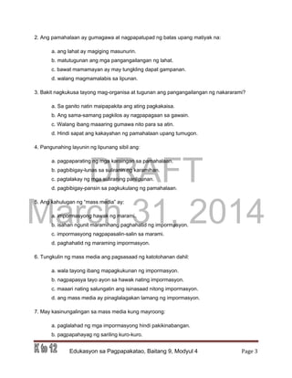 DRAFT
March 31, 2014
Edukasyon sa Pagpapakatao, Baitang 9, Modyul 4 Page 3
2. Ang pamahalaan ay gumagawa at nagpapatupad ng batas upang matiyak na:
a. ang lahat ay magiging masunurin.
b. matutugunan ang mga pangangailangan ng lahat.
c. bawat mamamayan ay may tungkling dapat gampanan.
d. walang magmamalabis sa lipunan.
3. Bakit nagkukusa tayong mag-organisa at tugunan ang pangangailangan ng nakararami?
a. Sa ganito natin maipapakita ang ating pagkakaisa.
b. Ang sama-samang pagkilos ay nagpapagaan sa gawain.
c. Walang ibang maaaring gumawa nito para sa atin.
d. Hindi sapat ang kakayahan ng pamahalaan upang tumugon.
4. Pangunahing layunin ng lipunang sibil ang:
a. pagpaparating ng mga karaingan sa pamahalaan.
b. pagbibigay-lunas sa suliranin ng karamihan.
c. pagtalakay ng mga suliraning panlipunan.
d. pagbibigay-pansin sa pagkukulang ng pamahalaan.
5. Ang kahulugan ng “mass media” ay:
a. impormasyong hawak ng marami.
b. isahan ngunit maramihang paghahatid ng impormasyon.
c. impormasyong nagpapasalin-salin sa marami.
d. paghahatid ng maraming impormasyon.
6. Tungkulin ng mass media ang pagsasaad ng katotohanan dahil:
a. wala tayong ibang mapagkukunan ng impormasyon.
b. nagpapasya tayo ayon sa hawak nating impormasyon.
c. maaari nating salungatin ang isinasaad nitong impormasyon.
d. ang mass media ay pinaglalagakan lamang ng impormasyon.
7. May kasinungalingan sa mass media kung mayroong:
a. paglalahad ng mga impormasyong hindi pakikinabangan.
b. pagpapahayag ng sariling kuro-kuro.
 