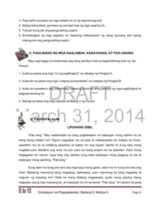 DRAFT
March 31, 2014
Edukasyon sa Pagpapakatao, Baitang 9, Modyul 4 Page 6
3. Pag-isahin sa pisara an mga naitala mo at ng mga kamag-aral.
4. Bilang isang klase, gumawa ng concept map ng mga usapíng ito.
5. Tukuyin kung alin ang pangunahing usapín.
6. Bumalangkas ng mga pagkilos na maaaring isakatuparan ng isang lipunang sibil upang
matugunan ang pangunahing usapín.
C. PAGLINANG NG MGA KAALAMAN, KAKAYAHAN, AT PAG-UNAWA
May mga bagay na tinatamasa ang ating pamilya mula sa kagandahang-loob ng iba.
Panuto:
1. Isulat sa pisara ang mga “uri ng paglilingkod” na nakalap ng Pangkat A.
2. Isulat din sa pisara ang mga “usaping ipinoprotesta” na nakalap ng Pangkat B.
3. Isulat sa kuwaderno ang kabutihang maaaring idulot sa ating pamilya ng mga paglilingkod at
pagpoprotestang ito.
4. Ibahagi sa klase ang mga naisulat sa Bilang 3 ng Panuto.
D. PAGPAPALALIM
LIPUNANG SIBIL
“Paki lang.” May natatandaan ka bang pagkakataon na kailangan mong sabihin ito sa
isang taong kalapit mo? Siguro pagsakay mo sa jeep at nakapuwesto ka malayo sa driver,
sasabihin mo ito sa katabing pasahero at iaabot mo ang bayad. Ganito rin kung toka mong
maglaba pero deadline ang araw na iyon para sa isang project mo sa paaralan. Alam mong
magagawa mo naman, kaya lang may dahilan kung bakit kailangan mong ipagawa sa iba at
kailangan mong sabihing, “Paki lang.”
Kung alam mo kung ano-ano ang mga kaya mong gawin, alam mo rin kung ano-ano ang
hindi. Maaaring marunong kang magsaing, halimbawa, pero marunong ka bang magsaka at
mag-ani ng isasaing mo? Wala ka mang kilalang magsasaká, gusto mong patuloy silang
magsaka upang may maisaing ka, at masasabi mo rin sa kanila, “Paki lang.” At marami ka pang
 