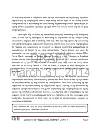 DRAFT
March 31, 2014
Edukasyon sa Pagpapakatao, Baitang 9, Modyul 4 Page 8
din ang ibang senador at kongresista. Wala sa mga nasasangkot ang nagpahayag ng galit sa
pagkakalustay ng salaping para sana sa mga walang makain. Wala rin sa kanilang kumilos
upang mabawi ito at maipamahagi sa napakaraming magsasakang nawalan ng kabuhayan, na
siyang dahilan ng pagtaas ng presyo ng bigas. Hindi mo na tuloy mabili ang iba mo pang
pangangailangan.
Dahil kapos ang kakayahan ng pamahalaan upang ang katiwaliang ito ay mabigyang-
lunas, at lahat tayo ay nabibigatan sa kalakarang ito, napakarami rin ng kailangan nating
katuwangin sa pagtugon dito, at sabihang, “Paki lang.” May mga nag-organisa ng kani-kanilang
sarili upang ipahayag ang pagkasuklam sa ganitong sistema. Isang musikerong nagngangalang
Ito Rapadas ang nagpasimuno sa Facebook ng ideyang maramihang pagpapahayag ng
pagkadismaya, at ikinalat ng isa pang nagngangalang Peachy Bretaña ang ideya. Sa
pagpapalitan ng mga mensahe ng mga gumagamit ng Facebook, nabuo ang planong Million
People March. Inendorso ng Catholic Bishops Conference of the Philippines sa Facebook
account nito ang plano, na ginanap sa Luneta noong Agosto 26, 2013, Araw ng mga Bayani.
Sinabayan ito ng ganoon ding aktibidad sa labing-isa pang mga lunsod sa buong bansa.
Nasundan pa ito noong Oktubre 4, 2013 sa Makati, at tinitiyak ng mga nag-organisa na
magtutuloy-tuloy pa ang ganitong mga pagkilos hanggang hindi naibabasura ang sistema ng
pork barrel.
Ang ganitong kusang-loob na pag-organisa ng ating mga sarili tungo sa sama-samang
pagtuwang sa isa’t isa ang tinatawag nating lipunang sibil. Hindi ito isinusulong ng mga politiko
na ang interes lamang ay ang pananatili sa kapangyarihan. Hindi rin ito isinusulong ng mga
negosyante na ang interes lamang ay ang pananatili ng kita. Sa halip, ito ay ibinubunsod ng
pagnanais ng mga mamamayan na matugunan ang kanilang mga pangangailangan na bigong
tugunan ng pamahalaan at kalakalan (business). Ang lipunang sibil ay nagsasagawa ng mga
pagtugon na sila mismo ang nagtataguyod, kung kayâ nagkakaroon ng likas kayang pag-unlad
(sustainable development) na hindi tulad ng minadali at pansamantalang solusyon ng
pamahalaan at kalakalan.
May nalalaman ka bang iba pang halimbawa ng lipunang sibil? Ano-ano ang kanilang
isinusulong tungo sa kabutihang panlahat?
 