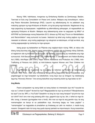 DRAFT
March 31, 2014
Edukasyon sa Pagpapakatao, Baitang 9, Modyul 4 Page 9
Noong 1994, halimbawa, inorganisa ng Simbahang Katoliko sa Zamboanga, Basilan,
Tawi-tawi at Sulu ang Consultation on Peace and Justice. Matapos ang konsultasyon, nabuo
ang Peace Advocates Zamboanga (PAZ). Layunin ng adbokasiyang ito na palakasin ang
mabuting ugnayan ng mga Kristiyano at Muslim, at ng iba pang mga katutubo. Nagdaraos ito ng
mga pagsulong ng kapayapaan, naglalathala ng alternatibong pahayagan, at nagsasaliksik sa
ugnayang Kristiyano at Muslim. Matapos ang dalawampung araw na sagupaan ng MNLF at
AFP/PNP sa Zamboanga noong Setyembre 2013, idinaos ng PAZ ang “Forum on Rehabilitation
and Reconciliation” nang sumunod na buwan. Ikabubuti ng lahat ang muling pagbuo ng mga
nawasak na tahanan, ang muling pagbangon ng nalugmok na kabuhayan, at higit sa lahat, ang
muling pagpapasigla ng nanlamig na mga ugnayan.
Isang grupo ng kababaihan sa Pilipinas ang nagtipon-tipon noong 1984, at nabuo sila
bilang isang lipunang sibil. Naging isang pampolitikang partido sila na tinawag nilang Gabriela,
at nagkaroon sila ng kinatawan sa Kongreso. Sa kanilang pagsusulong ay naisabatas ang mga
sumusunod: Anti-Sexual Harassment Act (1995); Women in Development and Nation-Building
Act (1995); Anti-Rape Law (1997); Rape Victims Assistance and Protection Act (1998); Anti-
Trafficking of Persons Act (2003); at Anti-Violence Against Women and Their Children Act
(2004).
Ang Gabriela ay nagkaroon ng masigasig na kakampi sa Senado sa katauhan ni
Senador Raul Roco. Siya ang kinikilalang pangunahing nagsulong upang maisabatas ang
pagtatanggol sa mga karapatan ng kababaihan, kung kaya siya ay binigyan ng natatanging
taguring “Honorary Woman.” Ano-anong kabutihan ang maaaring idulot ng mga batas na ito?
Ang Media
Paano ipinapaalam ng isang lalaki sa isang babae na interesado siya rito? Isusulat ba
niya sa ¼ sheet of paper? Ite-text ba niya? Magpapadala ba siya ng emoticon? Manghaharana
ba siya? Live ba, MP3, o YouTube? Sasabihin na lang ba niya nang harapan? Ipi-print ba niya
sa t-shirt? Ano’t ano man ang paraang piliin niya, gagamit siya ng isa, ilan, o lahat sa mga ito:
titik, tunog, o larawan (gumagalaw man o hindi). Alin man sa mga ito ang gamitin niya, ito ang
mamamagitan sa kanya at sa padadalhan niya. Anumang bagay na “nasa pagitan” o
“namamagitan” sa nagpadala at pinadalhan ay tinatawag sa Latin na medium, o media kung
marami. Ginagamit natin ito kung may gusto tayong ipahatid na impormasyon. Kung maramihan
 