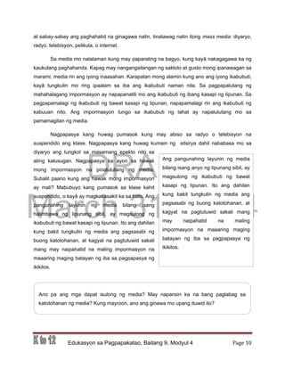 DRAFT
March 31, 2014
Edukasyon sa Pagpapakatao, Baitang 9, Modyul 4 Page 10
Ang pangunahing layunin ng media
bilang isang anyo ng lipunang sibil, ay
magsulong ng ikabubuti ng bawat
kasapi ng lipunan. Ito ang dahilan
kung bakit tungkulin ng media ang
pagsasabi ng buong katotohanan, at
kagyat na pagtutuwid sakali mang
may naipahatid na maling
impormasyon na maaaring maging
batayan ng iba sa pagpapasya ng
ikikilos.
at sabay-sabay ang paghahatid na ginagawa natin, tinatawag natin itong mass media: diyaryo,
radyo, telebisyon, pelikula, o internet.
Sa media mo nalalaman kung may paparating na bagyo, kung kayâ nakagagawa ka ng
kaukulang paghahanda. Kapag may nangangailangan ng saklolo at gusto mong ipanawagan sa
marami, media rin ang iyong inaasahan. Karapatan mong alamin kung ano ang iyong ikabubuti,
kayâ tungkulin mo ring ipaalam sa iba ang ikabubuti naman nila. Sa pagpapalutang ng
mahahalagang impormasyon ay napapanatili mo ang ikabubuti ng ibang kasapi ng lipunan. Sa
pagpapamalagi ng ikabubuti ng bawat kasapi ng lipunan, napapamalagi rin ang ikabubuti ng
kabuuan nito. Ang impormasyon tungo sa ikabubuti ng lahat ay napalulutang mo sa
pamamagitan ng media.
Nagpapasya kang huwag pumasok kung may abiso sa radyo o telebisyon na
suspendido ang klase. Nagpapasya kang huwag kumain ng sitsirya dahil nababasa mo sa
diyaryo ang tungkol sa masamang epekto nito sa
ating kalusugan. Nagpapasya ka ayon sa hawak
mong impormasyon na pinalulutang ng media.
Subalit paano kung ang hawak mong impormasyon
ay mali? Mabubuyo kang pumasok sa klase kahit
suspendido, o kayâ ay magkakasakit ka sa bato. Ang
pangunahing layunin ng media bilang isang
halimbawa ng lipunang sibil, ay magsulong ng
ikabubuti ng bawat kasapi ng lipunan. Ito ang dahilan
kung bakit tungkulin ng media ang pagsasabi ng
buong katotohanan, at kagyat na pagtutuwid sakali
mang may naipahatid na maling impormasyon na
maaaring maging batayan ng iba sa pagpapasya ng
ikikilos.
Ano pa ang mga dapat isulong ng media? May napansin ka na bang paglabag sa
katotohanan ng media? Kung mayroon, ano ang ginawa mo upang ituwid ito?
 
