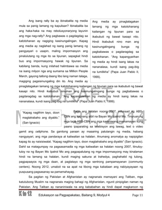 DRAFT
March 31, 2014
Edukasyon sa Pagpapakatao, Baitang 9, Modyul 4 Page 11
“Kapag naglihim tayo, doon
magtatrabaho ang diyablo.”
(San Ignacio)
Ang media ay pinaglalagakan
lamang ng mga katotohanang
kailangan ng lipunan para sa
ikabubuti ng bawat kasapi nito.
Hindi ikabubuti nino man ang
kasinungalingang bunga ng
pagbabawas o pagdaragdag sa
katotohanan. “Ang kapangyarihan
ng media ay hindi isang lakas na
nananalasa, kundi isang pag-ibig
na lumilikha” (Papa Juan Pablo II,
1999).
Ang isang rally ba ay ibinabalita ng media
mula sa panig lamang ng kapulisan? Ibinabalita ba
ang haka-haka na may rebolusyonaryong layunin
ang mga nag-rally? Ang pagbawas o pagdagdag sa
katotohanan ay nagiging kasinungalingan. Kapag
ang media ay naglahad ng isang panig lamang ng
pangyayari o usapin, maling impormasyon ang
pinalulutang ng mga ito sa lipunan, sapagkat hindi
buo ang impormasyong hawak ng lipunan. Sa
kabilang banda, kung inilahad halimbawa sa media
na isang milyon nga ang sumama sa Million People
March, gayong tatlong daang libo lang naman talaga,
magiging pagsisinungaling din ito. Ang media ay
pinaglalagakan lamang ng mga katotohanang kailangan ng lipunan para sa ikabubuti ng bawat
kasapi nito. Hindi ikabubuti ninuman ang kasinungalingang bunga ng pagbabawas o
pagdaragdag sa katotohanan. “Ang kapangyarihan ng media ay hindi isang lakas na
nananalasa, kundi isang pag-ibig na lumilikha” (Papa Juan Pablo II, 1999).
Bago ang halalan noong 2007, inilunsad ng ABS-
CBN ang lipunang sibil na Bayan Mo Ipatrol Mo. Tinuruan ng
mga taga-ABS-CBN ang mga karaniwang mamamayan kung
paano ipaparating sa telebisyon ang tawag, text o video
gamit ang cellphone. Sa ganitong paraan ay maaaring palutangin ng media, habang
nangyayari, ang mga pandaraya at katiwalian sa halalan. Anumang anomalya ay napipigilan
kapag ito ay naisisiwalat. “Kapag naglihim tayo, doon magtatrabaho ang diyablo” (San Ignacio).
Dahil sa matagumpay na pagsasamadla ng mga katiwalian sa halalan noong 2007, itinuloy-
tuloy na ng Bayan Mo Ipatrol Mo ang pagpapalutang ng mga impormasyong may kinalaman
hindi na lamang sa halalan, kundi maging sakuna at trahedya, paghahatid ng tulong,
pagpapaayos ng mga daan, at pagtatayo ng mga sentrong pampamayanan (communty
centers). Noong 2012, umabot na sa apat na libong mga kabataan ang nabiyayayaan ng
puspusang pagsasanay sa pamamahayag.
Sa pagitan ng Pakistan at Afghanistan ay nagnanais mamayani ang Taliban, mga
katutubong Muslim na nagnanais maging bahagi ng Afghanistan, ngunit pinipigilan naman ng
Pakistan. Ang Taliban ay nananiniwala na ang kababaihan ay hindi dapat magkaroon ng
 