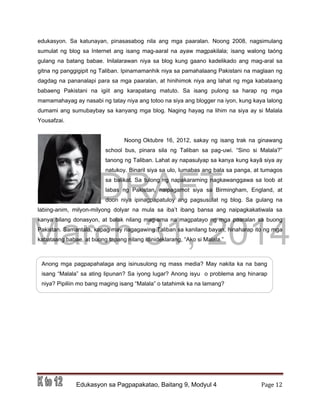 DRAFT
March 31, 2014
Edukasyon sa Pagpapakatao, Baitang 9, Modyul 4 Page 12
edukasyon. Sa katunayan, pinasasabog nila ang mga paaralan. Noong 2008, nagsimulang
sumulat ng blog sa Internet ang isang mag-aaral na ayaw magpakilala; isang walong taóng
gulang na batang babae. Inilalarawan niya sa blog kung gaano kadelikado ang mag-aral sa
gitna ng panggigipit ng Taliban. Ipinamamanhik niya sa pamahalaang Pakistani na maglaan ng
dagdag na pananalapi para sa mga paaralan, at hinihimok niya ang lahat ng mga kabataang
babaeng Pakistani na igiit ang karapatang matuto. Sa isang pulong sa harap ng mga
mamamahayag ay nasabi ng tatay niya ang totoo na siya ang blogger na iyon, kung kaya lalong
dumami ang sumubaybay sa kanyang mga blog. Naging hayag na lihim na siya ay si Malala
Yousafzai.
Noong Oktubre 16, 2012, sakay ng isang trak na ginawang
school bus, pinara sila ng Taliban sa pag-uwi. “Sino si Malala?”
tanong ng Taliban. Lahat ay napasulyap sa kanya kung kayâ siya ay
natukoy. Binaril siya sa ulo, lumabas ang bala sa panga, at tumagos
sa balikat. Sa tulong ng napakaraming nagkawanggawa sa loob at
labas ng Pakistan, naipagamot siya sa Birmingham, England, at
doon niya ipinagpapatuloy ang pagsusulat ng blog. Sa gulang na
labing-anim, milyon-milyong dolyar na mula sa iba’t ibang bansa ang naipagkakatiwala sa
kanya bilang donasyon, at balak nilang mag-ama na magpatayo ng mga paaralan sa buong
Pakistan. Samantala, kapag may nagagawing Taliban sa kanilang bayan, hinaharap ito ng mga
kabataang babae, at buong tapang nilang idinideklarang, “Ako si Malala.”
Anong mga pagpapahalaga ang isinusulong ng mass media? May nakita ka na bang
isang “Malala” sa ating lipunan? Sa iyong lugar? Anong isyu o problema ang hinarap
niya? Pipiliin mo bang maging isang “Malala” o tatahimik ka na lamang?
 
