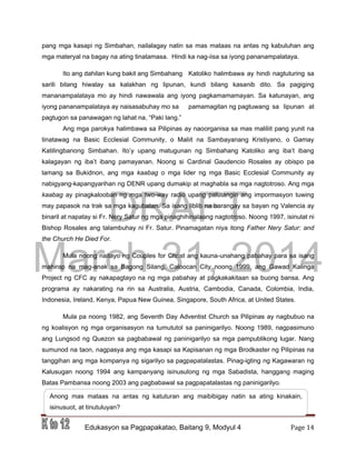 DRAFT
March 31, 2014
Edukasyon sa Pagpapakatao, Baitang 9, Modyul 4 Page 14
pang mga kasapi ng Simbahan, nailalagay natin sa mas mataas na antas ng kabuluhan ang
mga materyal na bagay na ating tinatamasa. Hindi ka nag-iisa sa iyong pananampalataya.
Ito ang dahilan kung bakit ang Simbahang Katoliko halimbawa ay hindi nagtuturing sa
sarili bilang hiwalay sa kalakhan ng lipunan, kundi bilang kasanib dito. Sa pagiging
mananampalataya mo ay hindi nawawala ang iyong pagkamamamayan. Sa katunayan, ang
iyong pananampalataya ay naisasabuhay mo sa pamamagitan ng pagtuwang sa lipunan at
pagtugon sa panawagan ng lahat na, “Paki lang.”
Ang mga parokya halimbawa sa Pilipinas ay naoorganisa sa mas maliliit pang yunit na
tinatawag na Basic Ecclesial Community, o Maliit na Sambayanang Kristiyano, o Gamay
Katilingbanong Simbahan. Ito’y upang matugunan ng Simbahang Katoliko ang iba’t ibang
kalagayan ng iba’t ibang pamayanan. Noong si Cardinal Gaudencio Rosales ay obispo pa
lamang sa Bukidnon, ang mga kaabag o mga lider ng mga Basic Ecclesial Community ay
nabigyang-kapangyarihan ng DENR upang dumakip at maghabla sa mga nagtotroso. Ang mga
kaabag ay pinagkalooban ng mga two-way radio upang palutangin ang impormasyon tuwing
may papasok na trak sa mga kagubatan. Sa isang liblib na barangay sa bayan ng Valencia ay
binaril at napatay si Fr. Nery Satur ng mga pinaghihinalaang nagtotroso. Noong 1997, isinulat ni
Bishop Rosales ang talambuhay ni Fr. Satur. Pinamagatan niya itong Father Nery Satur: and
the Church He Died For.
Mula noong naitayo ng Couples for Christ ang kauna-unahang pabahay para sa isang
mahirap na mag-anak sa Bagong Silang, Caloocan City noong 1999, ang Gawad Kalinga
Project ng CFC ay nakapagtayo na ng mga pabahay at pagkakakitaan sa buong bansa. Ang
programa ay nakarating na rin sa Australia, Austria, Cambodia, Canada, Colombia, India,
Indonesia, Ireland, Kenya, Papua New Guinea, Singapore, South Africa, at United States.
Mula pa noong 1982, ang Seventh Day Adventist Church sa Pilipinas ay nagbubuo na
ng koalisyon ng mga organisasyon na tumututol sa paninigarilyo. Noong 1989, nagpasimuno
ang Lungsod ng Quezon sa pagbabawal ng paninigarilyo sa mga pampublikong lugar. Nang
sumunod na taon, nagpasya ang mga kasapi sa Kapisanan ng mga Brodkaster ng Pilipinas na
tanggihan ang mga kompanya ng sigarilyo sa pagpapatalastas. Pinag-igting ng Kagawaran ng
Kalusugan noong 1994 ang kampanyang isinusulong ng mga Sabadista, hanggang maging
Batas Pambansa noong 2003 ang pagbabawal sa pagpapatalastas ng paninigarilyo.
Anong mas mataas na antas ng katuturan ang maibibigay natin sa ating kinakain,
isinusuot, at tinutuluyan?
 