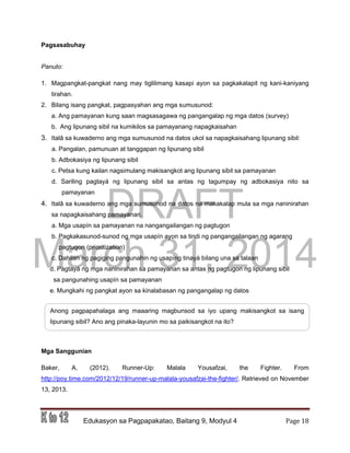 DRAFT
March 31, 2014
Edukasyon sa Pagpapakatao, Baitang 9, Modyul 4 Page 18
Pagsasabuhay
Panuto:
1. Magpangkat-pangkat nang may tiglilimang kasapi ayon sa pagkakalapit ng kani-kaniyang
tirahan.
2. Bilang isang pangkat, pagpasyahan ang mga sumusunod:
a. Ang pamayanan kung saan magsasagawa ng pangangalap ng mga datos (survey)
b. Ang lipunang sibil na kumikilos sa pamayanang napagkaisahan
3. Italâ sa kuwaderno ang mga sumusunod na datos ukol sa napagkaisahang lipunang sibil:
a. Pangalan, pamunuan at tanggapan ng lipunang sibil
b. Adbokasiya ng lipunang sibil
c. Petsa kung kailan nagsimulang makisangkot ang lipunang sibil sa pamayanan
d. Sariling pagtayá ng lipunang sibil sa antas ng tagumpay ng adbokasiya nito sa
pamayanan
4. Italâ sa kuwaderno ang mga sumusunod na datos na makakalap mula sa mga naninirahan
sa napagkaisahang pamayanan.
a. Mga usapín sa pamayanan na nangangailangan ng pagtugon
b. Pagkakasunod-sunod ng mga usapín ayon sa tindi ng pangangailangan ng agarang
pagtugon (prioritization)
c. Dahilan ng pagiging pangunahin ng usapíng tinayá bilang una sa talaan
d. Pagtayá ng mga naninirahan sa pamayanan sa antas ng pagtugon ng lipunang sibil
sa pangunahing usapín sa pamayanan
e. Mungkahi ng pangkat ayon sa kinalabasan ng pangangalap ng datos
Mga Sanggunian
Baker, A. (2012). Runner-Up: Malala Yousafzai, the Fighter. From
http://poy.time.com/2012/12/19/runner-up-malala-yousafzai-the-fighter/. Retrieved on November
13, 2013.
Anong pagpapahalaga ang maaaring magbunsod sa iyo upang makisangkot sa isang
lipunang sibil? Ano ang pinaka-layunin mo sa paikisangkot na ito?
 