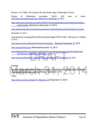 DRAFT
March 31, 2014
Edukasyon sa Pagpapakatao, Baitang 9, Modyul 4 Page 20
Serrano, I. R. (1994). Civil society in the Asia-Pacific region. Washington: Civicus.
Society of Pofessional Journalists. (2013). SPJ code of ethics.
http://www.spj.org/ethicscode.asp. Retrieved on November 13, 2013.
http://www.abs-cbnnews.com/nation/08/25/13/viral-expectations-pork-barrel-protesters-
march-luneta. Rerieved on November 13, 2013.
www.celebritynetworth.com/richest-businessmen/richest-billionaires/howard-hughes-net-worth
November 13, 2013
www.facebook.com/pages/Peace-Advocates-Zamboaga/179211413561. Retrieved on October
2, 2013.
http://www.uccsda.org/News/Anti-Smoking-Campaign Retrieved November 13, 2013
http://www.gk1world.com/ Retrieved November 13, 2013
www.theglobeandmail.com/news/world/pakistani-schools-ban-teenage-activist-malalas-book-
from-libraries. Retrieved on November 11, 2013.
www.uccsda.org/News/Anti-Smoking-Campaign. Retrieved on September 14, 2012.
Larawan:
http://ph.images.search.yahoo.com/search/images;_ylt=A2oKiatYi1ZSNT8Ayvi0Rwx.?p=Malala
+Yousafzai&ei=utf-8&iscqry=&fr=sfp Retrievd 0ctober 02, 2013
Video:
https://www.youtube.com/watch?v=D3zbaL0_L9Y November 13, 2013
 