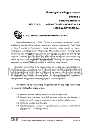 DRAFT
March 31, 2014
Edukasyon sa Pagpapakatao, Baitang 9, Modyul 5 Pahina 1
Edukasyon sa Pagpapakatao
Baitang 9
Ikalawang Markahan
MODYUL 5: MGA BATAS NA NAKABATAY SA
LIKAS NA BATAS MORAL
A. ANO ANG INAASAHANG MAIPAMAMALAS MO?
Isang nakatutuwang tula ni Robert Fulghum ang nagsasabi na natutuhan na natin
ang lahat ng kailangan nating malaman noong tayo ay musmos pa lamang (All I Really Need
to Know I Learned in Kindergarten). Huwag mandaya. Huwag manakit ng kapwa.
Maghugas ng kamay bago kumain. Magpahinga. Mag-ingat sa pagtawid. Ilan ang mga ito
sa kaniyang mga binanggit at kung iisipin, sa dami ng mga nasa batas, sa dami ng mga
tungkulin, sa dami ng mga sinasabi sa ating dapat at hindi dapat gawin, napakasimple lang
naman ng utos sa tao: magpakatao, maging makatao. Subalit, dahil siguro sa sobrang
kapayakan nito, hindi ito mawari ng moderno at komplikado nating pag-iisip.
Inaasahan sa modyul na ito na maipamamalas mo ang pag-unawa sa mga batas na
nakabatay sa likas na batas moral. Ano ang batas na gabay sa ating pagpapakatao? Bakit
kailangang umayon sa batas na ito? Gagabayan ka ng modyul na ito upang maunawaan
mo ang buod ng mga batas na umiiral sa lipunan. Isa rin itong pagpapalawak sa pananaw
na naglilimita sa iisang paraan lamang ang pagtupad sa tawag ng mabuti.
Sa modyul na ito, inaasahang maipamamalas mo ang mga sumusunod
na kaalaman, kakayahan at pag-unawa:
5.1. Natutukoy ang mga batas na nakaayon sa likas na batas moral
5.2. Nasusuri ang mga batas na umiiral, panukala tungkol sa mga kabataan o
tuntunin sa pamilya batay sa pagsunod ng mga ito sa likas na batas moral
5.3. Nahihinuha ang Batayang Konsepto
5.4. Naipahahayag ang pagsang-ayon o pagtutol sa isang umiiral na batas batay sa
pagtugon nito sa kabutihang panlahat
 