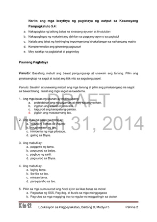 DRAFT
March 31, 2014
Edukasyon sa Pagpapakatao, Baitang 9, Modyul 5 Pahina 2
Narito ang mga kraytirya ng pagtataya ng awtput sa Kasanayang
Pampagkatuto 5.4:
a. Nakapagtala ng tatlong batas na sinasang-ayunan at tinututulan
b. Nakapagbigay ng makatwirang dahilan sa pagsang-ayon o sa pagtutol
c. Naitala ang lahat ng hinihinging impormasyong kinakailangan sa naihandang matrix
d. Komprehensibo ang ginawang pagsusuri
e. May kalakip na paglalahat at pagninilay
Paunang Pagtataya
Panuto: Basahing mabuti ang bawat pangungusap at unawain ang tanong. Piliin ang
pinakaangkop na sagot at isulat ang titik nito sa sagutang papel.
Panuto: Basahin at unawaing mabuti ang mga tanong at piliin ang pinakaangkop na sagot
sa bawat bilang. Isulat ang mga sagot sa kwaderno.
1. Ang mga batas ng lipunan ay nilikha upang:
a. protektahan ang mayayaman at may kapangyarihan.
b. ingatan ang interes ng marami.
c. itaguyod ang karapatang-pantao.
d. pigilan ang masasamang tao.
2. Ang likas na batas na moral ay:
a. nilikha ni Tomas de Aquino
b. nauunawaan ng tao.
c. inimbento ng mga pilosopo.
d. galing sa Diyos.
3. Ang mabuti ay:
a. paggawa ng tama.
b. pagsunod sa batas.
c. pagbuo ng sarili.
d. pagsunod sa Diyos.
4. Ang mabuti ay:
a. laging tama.
b. iba-iba sa tao.
c. minsan tama.
d. pare-pareho sa tao.
5. Piliin sa mga sumusunod ang hindi ayon sa likas batas na moral:
a. Pagkaltas ng SSS, Pag-ibig, at buwis sa mga manggagawa
b. Pag-utos sa mga magiging ina na regular na magpatingin sa doctor
 