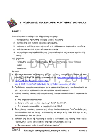 DRAFT
March 31, 2014
Edukasyon sa Pagpapakatao, Baitang 9, Modyul 5 Pahina 5
C. PAGLINANG NG MGA KAALAMAN, KAKAYAHAN AT PAG-UNAWA
Gawain 1
Inaasahang makatutulong sa iyo ang gawaing ito upang:
1. makapagsimula ng munting pakikipag-usap sa magulang.
2. makilala ang sarili mula sa pananaw ng magulang.
3. matasa ang sarili kung saan nagmumula ang motibasyon sa pagsunod sa magulang.
4. malinaw sa magulang ang mga inaasahan sa anak.
5. mapagnilayan ang mga kasalukuyang ginagawa tungo sa pagkakaroon ng mabuting
buhay.
Mga gagamitin:
Handout ng sanaysay ni Beth Woolsey (15 Rules for Peeing: A Primer for Kids)
bolpen
kuwaderno
Proseso:
1. Makipagkuwentuhan sa magulang tungkol sa isang sanaysay na isinulat ni Beth
Woolsey: 15 Rules for Peeing: A Primer for Kids (http://www.huffingtonpost.com/beth-
woolsey/15-rules-for-peeing-a-primer-for-
kids_b_3685475.html?ref=topbar&utm_hp_ref=fb&src=sp&comm_ref=false)
2. Pagkatapos, tanungin ang magulang kung paano niya itinuro ang mga tuntuning ito sa
iyo. Tanungin din kung naging mahirap o madali ka bang palakihin.
3. Habang nakikinig sa magulang, maging malay sa mga nararamdaman sa mga sinasabi
nila:
a. Ano ang nararamdaman mo?
b. Sang-ayon ka ba o hindi sa magulang? Bakit? Bakit hindi?
c. Ano ang nais mong sabihin sa magulang tungkol dito?
4. Tanungin ang magulang kung ano ang tatlong pinakamahalagang "utos" na kailangang
matutunan ng anak sa buhay. Ipapaliwanag sa kaniya kung bakit ang mga ito ang
pinakamahalaga para sa kaniya.
5. Tandaan ang sinabi ng magulang at isulat sa kuwaderno ang tatlong "utos" na ito.
Pagnilayan at sagutin sa kuwaderno ang mga sumusunod na tanong:
a. Sumasang-ayon ka ba sinasabi ng iyong magulang?
 