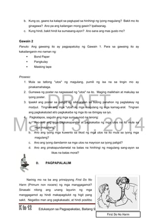 DRAFT
March 31, 2014
Edukasyon sa Pagpapakatao, Baitang 9, Modyul 5 Pahina 6
b. Kung oo, gaano ka kalapit sa pagtupad sa hinihingi ng iyong magulang? Bakit mo ito
ginagawa? Ano pa ang kailangan mong gawin? Ipaliwanag.
c. Kung hindi, bakit hindi ka sumasang-ayon? Ano sana ang mas gusto mo?
Gawain 2
Panuto: Ang gawaing ito ay pagpapatuloy ng Gawain 1. Para sa gawaing ito ay
kakailanganin mo naman ng:
 Bond Paper
 Pangkulay
 Masking tape
Proseso:
1. Mula sa tatlong "utos" ng magulang, pumili ng isa na sa tingin mo ay
pinakamahalaga.
2. Gumawa ng poster na nagsasaad ng "utos" na ito. Maging malikhain at makulay sa
iyong poster.
3. Ipaskil ang poster sa paligid ng silid-aralan sa buong panahon ng pagtalakay ng
modyul. Tingnan ang mga "utos" ng mga magulang ng mga kamag-aral. Tingnan
ang pagkakatulad at/o pagkakaiba ng mga ito sa ibinigay sa iyo.
4. Pagkatapos, sagutin ang mga sumusunod na tanong:
a. Ano-ano ang mga pagkakapareho at pagkakaiba ng mga utos na ito mula sa
mga magulang?
b. Ano ang iyong mga kuwento sa likod ng mga utos na ito mula sa iyong mga
magulang?
c. Ano ang iyong damdamin sa mga utos na mayroon sa iyong paligid?
d. Ano ang pinakapundametal na batas na hinihingi ng magulang sang-ayon sa
likas na batas moral?
D. PAGPAPALALIM
Narinig mo na ba ang prinsipyong First Do No
Harm (Primum non nocere) ng mga manggagamot?
Sinasabi nitong ang unang layunin ng mga
manggagamot ay hindi makapagdulot ng higit pang
sakit. Negatibo man ang pagkakasabi, at hindi positibo
First Do No Harm
 