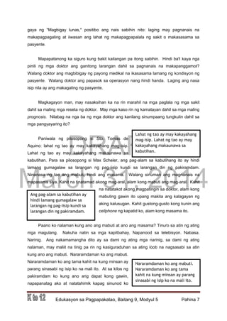 DRAFT
March 31, 2014
Edukasyon sa Pagpapakatao, Baitang 9, Modyul 5 Pahina 7
gaya ng "Magbigay lunas," positibo ang nais sabihin nito: laging may pagnanais na
makapagpagaling at iiwasan ang lahat ng makapagpapalala ng sakit o makasasama sa
pasyente.
Mapapatanong ka siguro kung bakit kailangan pa itong sabihin. Hindi ba't kaya nga
pinili ng mga doktor ang ganitong larangan dahil sa pagnanais na makapanggamot?
Walang doktor ang magbibigay ng payong medikal na ikasasama lamang ng kondisyon ng
pasyente. Walang doktor ang papasok sa operasyon nang hindi handa. Laging ang nasa
isip nila ay ang makagaling ng pasyente.
Magkagayon man, may nasaksihan ka na rin marahil na mga paglala ng mga sakit
dahil sa maling mga reseta ng doktor. May mga kaso rin ng kamatayan dahil sa mga maling
prognosis. Nilabag na nga ba ng mga doktor ang kanilang sinumpaang tungkulin dahil sa
mga pangyayaring ito?
Paniwala ng pilosopong si Sto. Tomas de
Aquino: lahat ng tao ay may kakayahang mag-isip.
Lahat ng tao ay may kakayahang makaunawa sa
kabutihan. Para sa pilosopong si Max Scheler, ang pag-alam sa kabutihang ito ay hindi
lamang gumagalaw sa larangan ng pag-iisip kundi sa larangan din ng pakiramdam.
Ninanasa ng tao ang mabuti; hindi ang masama. Walang sinuman ang magnanais na
mapasama siya. Kahit na tinatamad akong mag-aral, alam kong mabuti ang mag-aral. Kahit
na natatakot akong magpatingin sa doktor, alam kong
mabuting gawin ito upang makita ang kalagayan ng
aking kalusugan. Kahit gustong-gusto kong kunin ang
cellphone ng kapatid ko, alam kong masama ito.
Paano ko nalaman kung ano ang mabuti at ano ang masama? Tinuro sa atin ng ating
mga magulang. Nakuha natin sa mga kapitbahay. Napanood sa telebisyon. Nabasa.
Narinig. Ang nakamamangha dito ay sa dami ng ating mga narinig, sa dami ng ating
nalaman, may maliit na tinig pa rin ng kasiguraduhan sa ating loob na nagsasabi sa atin
kung ano ang mabuti. Nararamdaman ko ang mabuti.
Nararamdaman ko ang tama kahit na kung minsan ay
parang sinasabi ng isip ko na mali ito. At sa kilos ng
pakiramdam ko kung ano ang dapat kong gawin,
napapanatag ako at natatahimik kapag sinunod ko
Lahat ng tao ay may kakayahang
mag-isip. Lahat ng tao ay may
kakayahang makaunawa sa
kabutihan.
Ang pag-alam sa kabutihan ay
hindi lamang gumagalaw sa
larangan ng pag-iisip kundi sa
larangan din ng pakiramdam.
Nararamdaman ko ang mabuti.
Nararamdaman ko ang tama
kahit na kung minsan ay parang
sinasabi ng isip ko na mali ito.
 