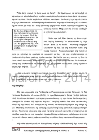 DRAFT
March 31, 2014
Edukasyon sa Pagpapakatao, Baitang 9, Modyul 5 Pahina 10
Wala bang mabuti na tama para sa lahat? Sa kayamanan ng sansinukob at
karupukan ng ating kakayahang umalam, napakahirap humanap ng isang tama na sasang-
ayunan ng lahat. Iba-iba ang kultura, relihiyon, paniniwala. Iba-iba ang mga layunin, iba-iba
ang mga pamamaraan. Maaaring magkasundo-sundo ang nagkakaiba-ibang tao sa mabuti,
ngunit babalik pa rin sa iba’t ibang paraan ng pagtupad sa mabuti. Walang isang porma ng
tama ang mabuti. Mag-aanyo ito ayon sa kondisyon
at hinihingi ng pagkakataon.
Wala nga ba? May liwanag ng karunungan
yata tayong maaninag sa sinusumpaan ng mga
doktor: First Do No Harm. Anumang kalagayan
kasadlakan ng tao, isa ang babalikan natin: ang
huwag manakit. Nagsasalubungan ang mabuti at
tama sa prinsipyo ng pag-iwas sa pananakit sa tao. Na ang pinakamahalaga at
pinakamabuting dapat gawin ay ingatan ang tao. Na iba-iba man ang pormula ng likas na
batas moral, tinuturo nito ay isa lamang: hindi ko kakasangkapanin ang tao. Na ituturing ko
bilang may pinakamataas na halaga ang tao. Na gagawin ko ang lahat upang ingatan at
payabungin ang tao.
Likas sa tao ang hangarin ang mabuti. Ano ang ibig sabihin nito? Na likas sa atin na
maging makatao (panig sa tao): ito ang kaisa-isang batas na hindi dapat labagin ninuman.
Ang lumabag dito ay lumalabag din sa sarili niyang kalikasan.
Pag-aangkop
Dito nga nakaangkla ang Pandaigdig na Pagpapahayag ng mga Karapatan ng Tao
(Universal Declaration of Human Rights) ng mga Nagkakaisang Bansa (United Nations).
Hindi ito nilikha o inimbento o pinagsang-ayunan lamang ng mga bansa dahil magandang
pakinggan na kunwari may dignidad ang tao! Talagang nakikita nila, mula sa iba't ibang
mukha ng mga tao sa iba't ibang sulok ng mundo, na mahalagang ingatan ang dangal ng
tao. Matinding kinokondena ng pahayag ang anumang uri ng paniniil at paglalapastangan
sa tao. Naniniwala silang ang pag-unlad ng isang bansa at ng mundo ay magmumula sa
pagkilala sa pantay na mga karapatan. Ang pagbibigay ng kalayaang isakatuparan ang mga
pagnanais nila ang siyang makapagpapatibay sa mithiing ito ng kaunlaran at kapayapaan.
/
Ang bawat estado (state) rin ay nagsisikap iangkop sa kani-kanilang mga kultura ang
Iba-iba man ang pormula ng
likas na batas moral, tinuturo
nito ay isa lamang: hindi ko
kakasangkapanin ang tao. Na
ituturing ko bilang may
pinakamataas na halaga ang
tao. Na gagawin ko ang lahat
upang ingatan at payabungin
ang tao.
 