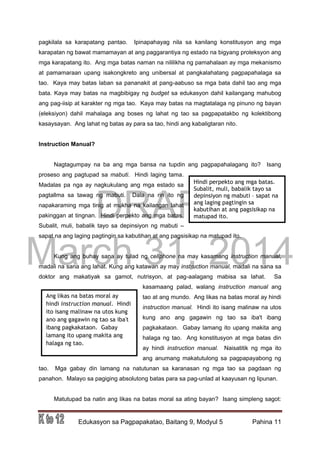 DRAFT
March 31, 2014
Edukasyon sa Pagpapakatao, Baitang 9, Modyul 5 Pahina 11
pagkilala sa karapatang pantao. Ipinapahayag nila sa kanilang konstitusyon ang mga
karapatan ng bawat mamamayan at ang paggarantiya ng estado na bigyang proteksyon ang
mga karapatang ito. Ang mga batas naman na nililikha ng pamahalaan ay mga mekanismo
at pamamaraan upang isakongkreto ang unibersal at pangkalahatang pagpapahalaga sa
tao. Kaya may batas laban sa pananakit at pang-aabuso sa mga bata dahil tao ang mga
bata. Kaya may batas na magbibigay ng budget sa edukasyon dahil kailangang mahubog
ang pag-iisip at karakter ng mga tao. Kaya may batas na magtatalaga ng pinuno ng bayan
(eleksiyon) dahil mahalaga ang boses ng lahat ng tao sa pagpapatakbo ng kolektibong
kasaysayan. Ang lahat ng batas ay para sa tao, hindi ang kabaligtaran nito.
Instruction Manual?
Nagtagumpay na ba ang mga bansa na tupdin ang pagpapahalagang ito? Isang
proseso ang pagtupad sa mabuti. Hindi laging tama.
Madalas pa nga ay nagkukulang ang mga estado sa
pagtallma sa tawag ng mabuti. Dala na rin ito ng
napakaraming mga tinig at mukha na kailangan lahat
pakinggan at tingnan. Hindi perpekto ang mga batas.
Subalit, muli, babalik tayo sa depinsiyon ng mabuti –
sapat na ang laging pagtingin sa kabutihan at ang pagsisikap na matupad ito.
Kung ang buhay sana ay tulad ng cellphone na may kasamang instruction manual,
madali na sana ang lahat. Kung ang katawan ay may instruction manual, madali na sana sa
doktor ang makatiyak sa gamot, nutrisyon, at pag-aalagang mabisa sa lahat. Sa
kasamaang palad, walang instruction manual ang
tao at ang mundo. Ang likas na batas moral ay hindi
instruction manual. Hindi ito isang malinaw na utos
kung ano ang gagawin ng tao sa iba't ibang
pagkakataon. Gabay lamang ito upang makita ang
halaga ng tao. Ang konstitusyon at mga batas din
ay hindi instruction manual. Naisatitik ng mga ito
ang anumang makatutulong sa pagpapayabong ng
tao. Mga gabay din lamang na natutunan sa karanasan ng mga tao sa pagdaan ng
panahon. Malayo sa pagiging absolutong batas para sa pag-unlad at kaayusan ng lipunan.
Matutupad ba natin ang likas na batas moral sa ating bayan? Isang simpleng sagot:
Hindi perpekto ang mga batas.
Subalit, muli, babalik tayo sa
depinsiyon ng mabuti – sapat na
ang laging pagtingin sa
kabutihan at ang pagsisikap na
matupad ito.
Ang likas na batas moral ay
hindi instruction manual. Hindi
ito isang malinaw na utos kung
ano ang gagawin ng tao sa iba't
ibang pagkakataon. Gabay
lamang ito upang makita ang
halaga ng tao.
 