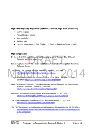 DRAFT
March 31, 2014
Edukasyon sa Pagpapakatao, Baitang 9, Modyul 5 Pahina 16
Mga Kakailanganing Kagamitan (websites, software, mga aklat, worksheet)
 Malinis na papel
 Panulat (ballpen o lapis)
 Mga pangkulay
 Masking tape
 Handout ng sanaysay ni Beth Woolsey (15 Rules for Peeing: A Primer for Kids)
Mga Sanggunian:
Dy Jr., M. B. (1998) Mga Babasahin sa Pilosopiyang Moral. Quezon City: Office of
Research and Publications
Robert Fulghum. (Year?) All I Really Need to Know I learned in Kindergarten. New York:
Ballantine Books.
The Natural Law Tradition in Ethics. Retrieved October 9, 2013 from
http://plato.stanford.edu/entries/natural-law-ethics/.
"Origin and uses of primum non nocere--above all, do no harm!" Retrieved October 10,
2013 from http://www.ncbi.nlm.nih.gov/pubmed/15778417.
WMA Declaration of Helsinki - Ethical Principles for Medical Research Involving Human
Subjects. Retrieved October 10, 2013 from
http://www.wma.net/en/30publications/10policies/b3/
Universal Declaration of Human Rights. Retrieved October 11, 2013 from
http://www.ohchr.org/EN/UDHR/Pages/Language.aspx?LangID=tgl.
The Universal Declaration of Human Rights. Retrieved October 11, 2013 from
http://www.un.org/en/documents/udhr/index.shtml.
The 1987 Constitution of the Republic of the Philippines. Retrieved October 11, 2013 from
http://www.gov.ph/the-philippine-constitutions/the-1987-constitution-of-the-republic-
of-the-philippines/
 
