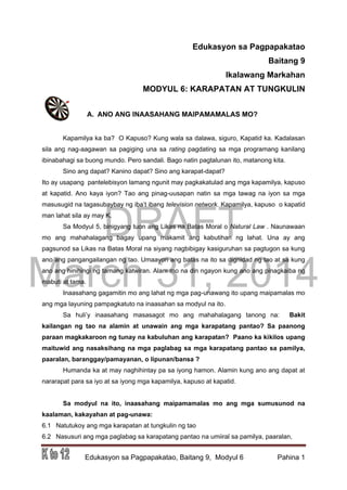 DRAFT
March 31, 2014
Edukasyon sa Pagpapakatao, Baitang 9, Modyul 6 Pahina 1
Edukasyon sa Pagpapakatao
Baitang 9
Ikalawang Markahan
MODYUL 6: KARAPATAN AT TUNGKULIN
A. ANO ANG INAASAHANG MAIPAMAMALAS MO?
Kapamilya ka ba? O Kapuso? Kung wala sa dalawa, siguro, Kapatid ka. Kadalasan
sila ang nag-aagawan sa pagiging una sa rating pagdating sa mga programang kanilang
ibinabahagi sa buong mundo. Pero sandali. Bago natin pagtalunan ito, matanong kita.
Sino ang dapat? Kanino dapat? Sino ang karapat-dapat?
Ito ay usapang pantelebisyon lamang ngunit may pagkakatulad ang mga kapamilya, kapuso
at kapatid. Ano kaya iyon? Tao ang pinag-uusapan natin sa mga tawag na iyon sa mga
masusugid na tagasubaybay ng iba’t ibang television network. Kapamilya, kapuso o kapatid
man lahat sila ay may K.
Sa Modyul 5, binigyang tuon ang Likas na Batas Moral o Natural Law . Naunawaan
mo ang mahahalagang bagay upang makamit ang kabutihan ng lahat. Una ay ang
pagsunod sa Likas na Batas Moral na siyang nagbibigay kasiguruhan sa pagtugon sa kung
ano ang pangangailangan ng tao. Umaayon ang batas na ito sa dignidad ng tao at sa kung
ano ang hinihingi ng tamang katwiran. Alam mo na din ngayon kung ano ang pinagkaiba ng
mabuti at tama.
Inaasahang gagamitin mo ang lahat ng mga pag-unawang ito upang maipamalas mo
ang mga layuning pampagkatuto na inaasahan sa modyul na ito.
Sa huli’y inaasahang masasagot mo ang mahahalagang tanong na: Bakit
kailangan ng tao na alamin at unawain ang mga karapatang pantao? Sa paanong
paraan magkakaroon ng tunay na kabuluhan ang karapatan? Paano ka kikilos upang
maituwid ang nasaksihang na mga paglabag sa mga karapatang pantao sa pamilya,
paaralan, baranggay/pamayanan, o lipunan/bansa ?
Humanda ka at may naghihintay pa sa iyong hamon. Alamin kung ano ang dapat at
nararapat para sa iyo at sa iyong mga kapamilya, kapuso at kapatid.
Sa modyul na ito, inaasahang maipamamalas mo ang mga sumusunod na
kaalaman, kakayahan at pag-unawa:
6.1 Natutukoy ang mga karapatan at tungkulin ng tao
6.2 Nasusuri ang mga paglabag sa karapatang pantao na umiiral sa pamilya, paaralan,
 