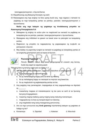 DRAFT
March 31, 2014
Edukasyon sa Pagpapakatao, Baitang 9, Modyul 6 Pahina 2
baranggay/pamayanan, o lipunan/bansa
6.3 Napaliliwanag ang Batayang Konsepto ng aralin
6.4 Naisasagawa ang mga angkop na kilos upang ituwid ang mga nagawa o namasid na
paglabag sa mga karapatang pantao sa pamilya, paaralan, barangay/pamayanan o
lipunan/bansa
Narito ang mga batayan ng pagtataya ng kinalabasang proyekto sa
Kasanayang Pampagkatuto 6.4:
a. Makagawa ng angkop na action plan na magtutuwid sa namasid na paglabag sa
karapatang tao sa pamilya, paaralan, barangay/pamayanan o lipunan/bansa.
b. Maisagawa ang indibidwal na gawain sa bawat araw na patungkol sa karapatang
pantao.
c. Magkaroon ng proyekto na nagpapatunay ng pagsasagawa ng tungkulin sa
pamayanan o lipunan.
d. May kalakip na pagninilay tungkol sa namasid na paglabag sa karapatang pantao at
sa tungkuling ginampanan para sa kapwa at lipunan.
Paunang Pagtataya
Panuto: Basahin mabuti ang bawat pangungusap at unawain ang tanong.
Isulat ang sagot sa sagutang papel.
Piliin ang letra ng tamang sagot para sa bilang 1-3.
1. Ano ang totoo para sa karapatan, kasunduan, kabutihan at kawanggawa?
a. Ito ay mga bagay na pansarili lamang.
b. Ito ay mahahalagang bagay para sa lahat ng nilalang.
c. Ito ay mahalagang bagay na nararapat na mayroon ang bawat tao.
d. Ito ay magdudulot ng pagkakapantay-pantay sa tao.
2. Ang pagiging may pananagutan, mapagpalaya at may pagpapahalaga sa dignidad
ay _______.
a. inaasahang magawa at maisakatuparan ng tao para sa sarili at sa lipunang
kanyang kinagagalawan.
b. maaaring maging hadlang upang maging isang mabuting mamamayan.
c. magpapatunay na ikaw ay karapat-dapat na mabuhay.
d. ang magdadala nang isang masaganang pamumuhay.
3. Ano sa mga sumusunod ang hindi gaanong importanteng batayan ng pagkatao at
halaga ng tao?
a. Konsensiya b. Dignidad c. Katwiran d. Kilos-loob
 