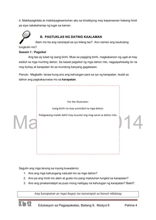 DRAFT
March 31, 2014
Edukasyon sa Pagpapakatao, Baitang 9, Modyul 6 Pahina 4
d. Makikipagkilala at makikipagkwentuhan ako sa binatilyong may kapansanan habang hindi
pa siya nakakahanap ng lugar sa kainan.
B. PAGTUKLAS NG DATING KAALAMAN
Alam mo ba ang nararapat sa iyo bilang tao? Ano naman ang kaukulang
tungkulin mo?
Gawain 1 : Pagsibol
Ang tao ay tulad ng isang binhi. Mula sa pagiging binhi, magkakaroon ng ugat at may
sisibol na mga munting dahon. Sa bawat pagsibol ng mga dahon nito, nagpapahiwatig ito na
may buhay at karapatan ito sa mundong kanyang gagalawan.
Panuto: Magbalik- tanaw kung ano ang kahulugan para sa iyo ng karapatan. Isulat sa
dahon ang pagkakaunawa mo sa karapatan.
Sagutin ang mga tanong sa inyong kuwaderno:
1. Ano ang mga kahulugang naisulat mo sa mga dahon?
2. Ano pa ang hindi mo alam at gusto mo pang matutuhan tungkol sa karapatan?
3. Ano ang pinakamalapit sa puso mong naibigay na kahulugan ng karapatan? Bakit?.
Ang karapatan ay mga bagay na nararapat sa bawat nilalang.
For the illustrator:
Isang binhi na may sumisibol na mga dahon.
Pakigawang malaki dahil may isusulat ang mag-aaral sa dahon nito.
 