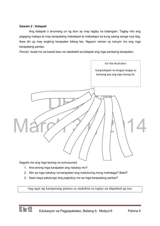 DRAFT
March 31, 2014
Edukasyon sa Pagpapakatao, Baitang 9, Modyul 6 Pahina 5
Gawain 2 : Kalapati
Ang kalapati o anumang uri ng ibon ay may taglay na katangian. Taglay nito ang
pagiging malaya at may karapatang makalipad at makadapo sa kung saang sanga niya ibig.
Ikaw din ay may angking karapatan bilang tao. Ngayon naman ay tukuyin mo ang mga
karapatang pantao.
Panuto: Isulat mo sa bawat laso na nakakabit sa kalapati ang mga pantaong karapatan.
Sagutin mo ang mga tanong na sumusunod:
1. Ano-anong mga karapatan ang natukoy mo?
2. Alin sa mga natukoy na karapatan ang maituturing mong mahalaga? Bakit?
3. Saan kaya patutungo ang pagtukoy mo sa mga karapatang pantao?
Ang ugat ng karapatang pantao ay makikita sa taglay na dignidad ng tao.
For the illustrator:
Isang kalapati na tangay-tangay sa
kanyang paa ang mga lasong ito.
 