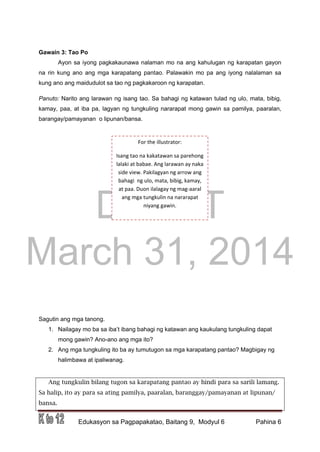 DRAFT
March 31, 2014
Edukasyon sa Pagpapakatao, Baitang 9, Modyul 6 Pahina 6
Gawain 3: Tao Po
Ayon sa iyong pagkakaunawa nalaman mo na ang kahulugan ng karapatan gayon
na rin kung ano ang mga karapatang pantao. Palawakin mo pa ang iyong nalalaman sa
kung ano ang maidudulot sa tao ng pagkakaroon ng karapatan.
Panuto: Narito ang larawan ng isang tao. Sa bahagi ng katawan tulad ng ulo, mata, bibig,
kamay, paa, at iba pa, lagyan ng tungkuling nararapat mong gawin sa pamilya, paaralan,
barangay/pamayanan o lipunan/bansa.
Sagutin ang mga tanong.
1. Nailagay mo ba sa iba’t ibang bahagi ng katawan ang kaukulang tungkuling dapat
mong gawin? Ano-ano ang mga ito?
2. Ang mga tungkuling ito ba ay tumutugon sa mga karapatang pantao? Magbigay ng
halimbawa at ipaliwanag.
Ang tungkulin bilang tugon sa karapatang pantao ay hindi para sa sarili lamang.
Sa halip, ito ay para sa ating pamilya, paaralan, baranggay/pamayanan at lipunan/
bansa.
For the illustrator:
Isang tao na kakatawan sa parehong
lalaki at babae. Ang larawan ay naka
side view. Pakilagyan ng arrow ang
bahagi ng ulo, mata, bibig, kamay,
at paa. Duon ilalagay ng mag-aaral
ang mga tungkulin na nararapat
niyang gawin.
 
