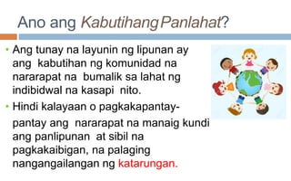 Ano ang KabutihangPanlahat?
• Ang tunay na layunin ng lipunan ay
ang kabutihan ng komunidad na
nararapat na bumalik sa lahat ng
indibidwal na kasapi nito.
• Hindi kalayaan o pagkakapantay-
pantay ang nararapat na manaig kundi
ang panlipunan at sibil na
pagkakaibigan, na palaging
nangangailangan ng katarungan.
 