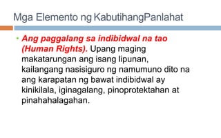 Mga Elemento ng KabutihangPanlahat
• Ang paggalang sa indibidwal na tao
(Human Rights). Upang maging
makatarungan ang isang lipunan,
kailangang nasisiguro ng namumuno dito na
ang karapatan ng bawat indibidwal ay
kinikilala, iginagalang, pinoprotektahan at
pinahahalagahan.
 
