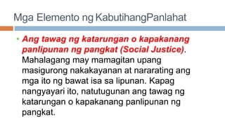 Mga Elemento ng KabutihangPanlahat
• Ang tawag ng katarungan o kapakanang
panlipunan ng pangkat (Social Justice).
Mahalagang may mamagitan upang
masigurong nakakayanan at nararating ang
mga ito ng bawat isa sa lipunan. Kapag
nangyayari ito, natutugunan ang tawag ng
katarungan o kapakanang panlipunan ng
pangkat.
 