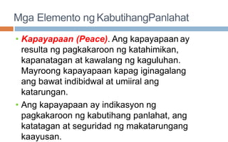 Mga Elemento ng KabutihangPanlahat
• Kapayapaan (Peace). Ang kapayapaan ay
resulta ng pagkakaroon ng katahimikan,
kapanatagan at kawalang ng kaguluhan.
Mayroong kapayapaan kapag iginagalang
ang bawat indibidwal at umiiral ang
katarungan.
• Ang kapayapaan ay indikasyon ng
pagkakaroon ng kabutihang panlahat, ang
katatagan at seguridad ng makatarungang
kaayusan.
 