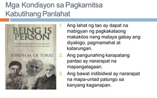 Mga Kondisyon sa Pagkamitsa
KabutihangPanlahat
1. Ang lahat ng tao ay dapat na
mabigyan ng pagkakataong
makakilos nang malaya gabay ang
diyalogo, pagmamahal at
katarungan.
2. Ang pangunahing karapatang
pantao ay nararapat na
mapangalagaan.
3. Ang bawat indibidwal ay nararapat
na mapa-unlad patungo sa
kanyang kaganapan.
 