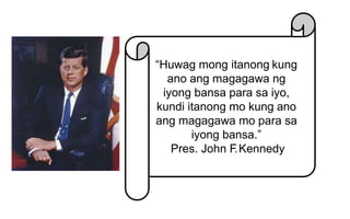 “Huwag mong itanong kung
ano ang magagawa ng
iyong bansa para sa iyo,
kundi itanong mo kung ano
ang magagawa mo para sa
iyong bansa.”
Pres. John F.Kennedy
 