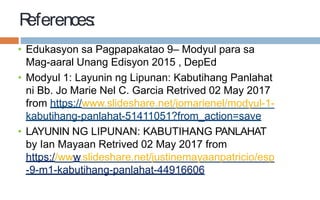 References:
• Edukasyon sa Pagpapakatao 9– Modyul para sa
Mag-aaral Unang Edisyon 2015 , DepEd
• Modyul 1: Layunin ng Lipunan: Kabutihang Panlahat
ni Bb. Jo Marie Nel C. Garcia Retrived 02 May 2017
from https://www.slideshare.net/jomarienel/modyul-1-
kabutihang-panlahat-51411051?from_action=save
• LAYUNIN NG LIPUNAN: KABUTIHANG PANLAHAT
by Ian Mayaan Retrived 02 May 2017 from
https://www.slideshare.net/justinemayaanpatricio/esp
-9-m1-kabutihang-panlahat-44916606
 