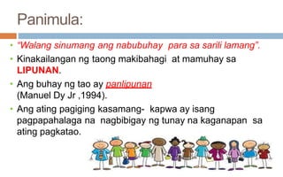 Panimula:
• “Walang sinumang ang nabubuhay para sa sarili lamang”.
• Kinakailangan ng taong makibahagi at mamuhay sa
LIPUNAN.
• Ang buhay ng tao ay panlipunan
(Manuel Dy Jr ,1994).
• Ang ating pagiging kasamang- kapwa ay isang
pagpapahalaga na nagbibigay ng tunay na kaganapan sa
ating pagkatao.
 
