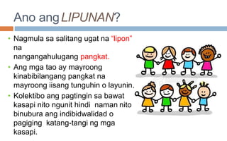 Ano angLIPUNAN?
.
• Nagmula sa salitang ugat na “lipon”
na
nangangahulugang pangkat.
• Ang mga tao ay mayroong
kinabibilangang pangkat na
mayroong iisang tunguhin o layunin
• Kolektibo ang pagtingin sa bawat
kasapi nito ngunit hindi naman nito
binubura ang indibidwalidad o
pagiging katang-tangi ng mga
kasapi.
 