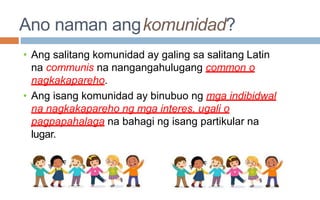 Ano naman angkomunidad?
• Ang salitang komunidad ay galing sa salitang Latin
na communis na nangangahulugang common o
nagkakapareho.
• Ang isang komunidad ay binubuo ng mga indibidwal
na nagkakapareho ng mga interes, ugali o
pagpapahalaga na bahagi ng isang partikular na
lugar.
 